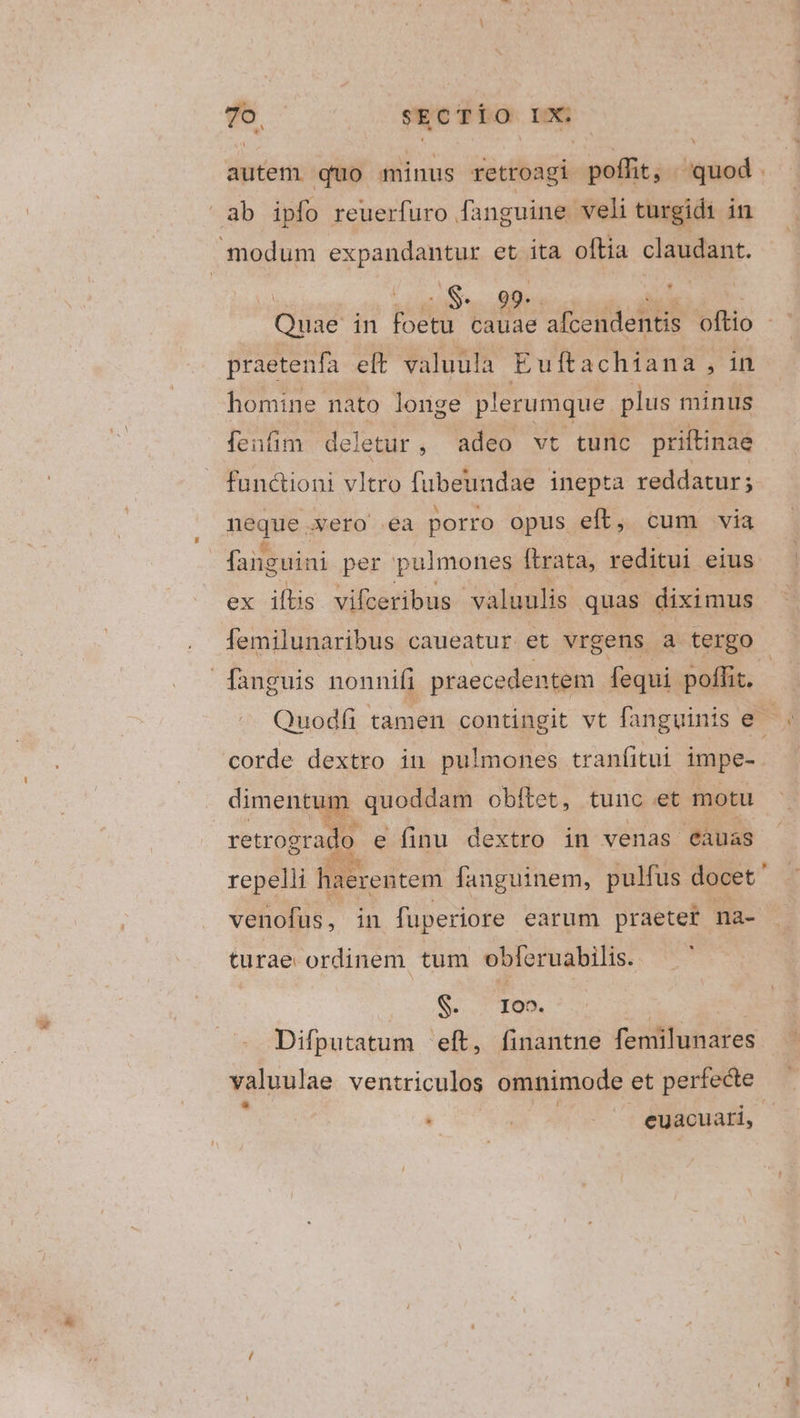 79, sEcTÍo Dot; L4 autem quo minus retroagi pendit — Ss Bp Tor praetenfa eft valuula Euftachiana, in homine nato longe plerumque plus minus fenfim deletur, adeo vt tunc priftinae fun&amp;ioni vltro fübeuadae inepta reddatur; nique xero ea porro opus eft, cum via faiguini per pulmones ftrata, reditui eius ex iis vifceribus valuulis quas diximus lemilunaribus caueatur et vrgens a tergo corde dextro in pulmones tranfitui impe- dimentum quoddam obítet, tunc et motu retrogrado e finu dextro in venas eàuas repelli EE edtem fanguinem, pulfus docet venofus, in fuperiore earum praetet na- turae ordinem tum obleruabilis. Sr o ID. | Difputatum eft, finantne femilunares valuulae ventriculos omnimode et perfecte à | euacuati, A ^