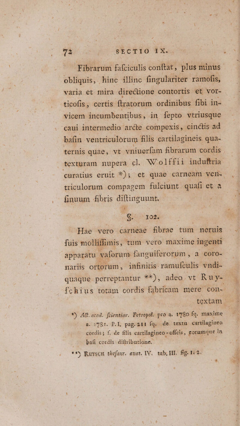 FR QoACCWECTTO T9 obliquis, hinc illinc fi ngulariter ramofis, varia et mira directione contortis et vor- ticofis, certis firatorum ordinibus fibi in- vicem incumbentibus, in fepto vtriusque caui intermedio arcte compexis, cinctis ad bafin ventriculorum filis cartilagineis qua- texturam nupera cl. Wolff ii induftria triculorum compagem fulciunt quafi eta finuum fibris diftinguunt. | Aero soti | - Hae vero carneae fibrae tum neruis fuis molliffimis,. tum vero maxime ingenti apparatu. vaforum fanguiferorum , a coro- nariis ortorum , jnfinitis ramufculis vndi- fchius totam cordis fabricam mere con. *) Ad. acad. fcientiar. Petropol. pró a. 1780 fq. maxime a. i781. P.L, pag. 211 fq. de textu cartilagineo cordis; f. de filis cartilagineo - pofieib, eorumque íi bafi cordis diftributione.