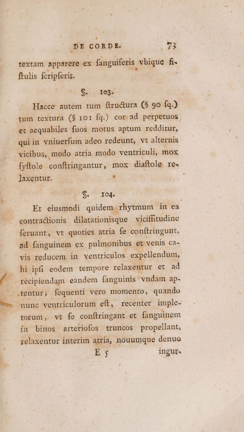 DE T kaukdo E textam apparere ex fanguiferis , vbique fi- ftulis fcriperit. ' $. 1o3- : Hacce autem tum ftru&amp;ura ($ 90 fq.) tum textura ($ 101 íq.) cor.ad perpetuos. et aequabiles fuos motus aptum redditur, quiin vniuerfüm adeo redeunt, vt alternis . vicibus, modo atria modo ventriculi, mox fyftole conftringantur, mox diaftole IO4 lJaxentur. - | . S. I1o4. Et eiusmodi quidem. rhytmum in ea ^contracdtionis dilatationisque vicifhitudine feruant, vt quoties atria fe conftringunt, ad fanguinem ex pulmonibus et venis ca-- .^ vis reducem in ventriculos. expellendum, hi ipfi eodem tempore relaxentur et ad recipiendam eandem [fanguinis ' vndam ap- — o tentur; fequenti vero momento, quando E nunc ventriculorum eft, recenter imple- torum, vt fe conftringant et fanguinem in binos arteriofos truncos propellant, relaxentur interim atria, nouumque denuo | E, ingur«