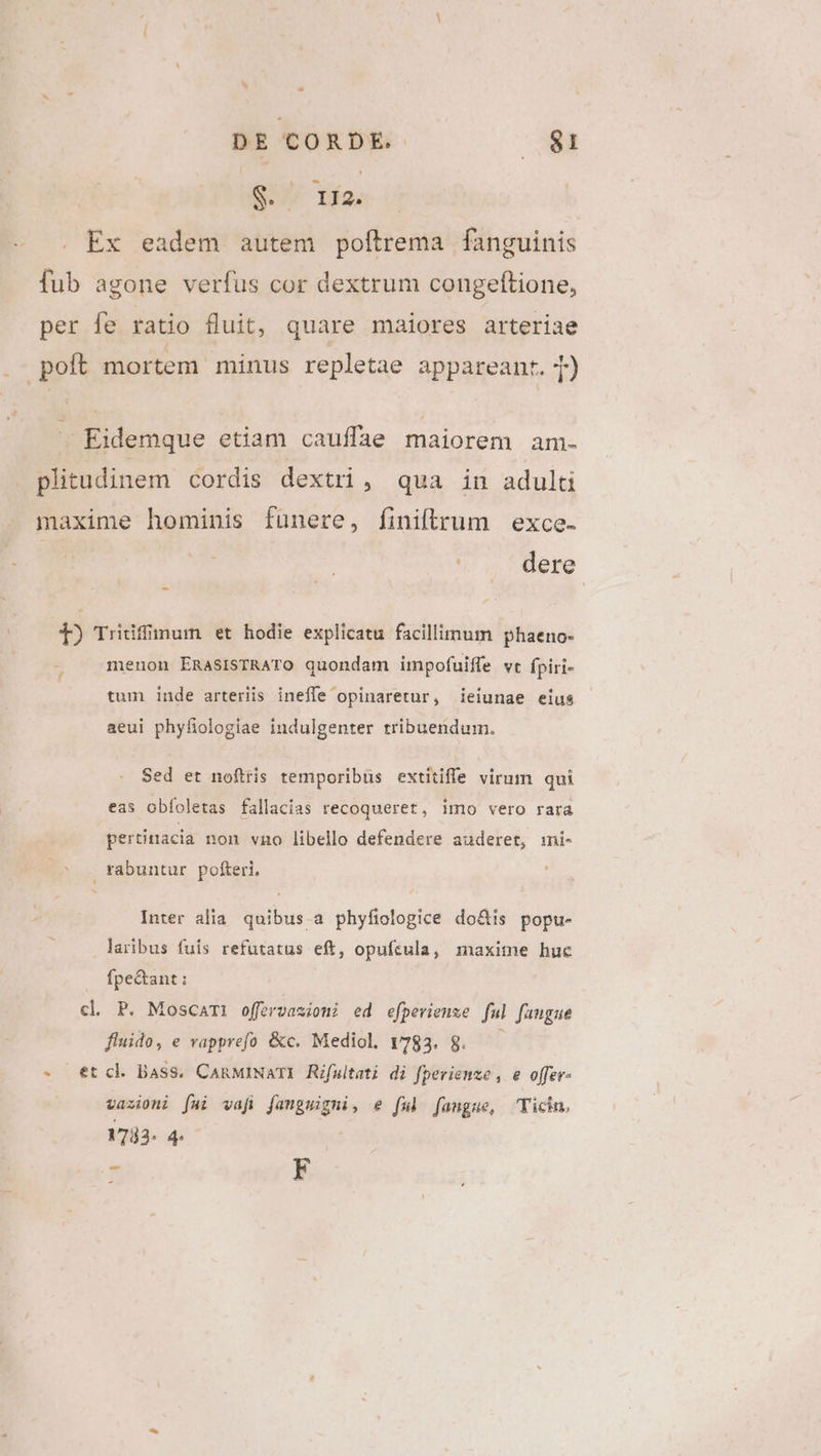 S. Tío; . Ex eadem autem poftrema fanguinis fub agone verfus cor dextrum congeftione, per fe ratio fluit, quare maiores arteriae . poft mortem minus repletae appareant. T) e ; Eidemque etiam cauffae maiorem am- plitudinem cordis dextri, qua in adulti maxime hominis fünere, finiftrum | exce. ! dere 1) Tridiffünum et hodie explicatu facillimum phaeno- menon ERASISTRATO quondam impofuiffe vt fpiri- tum inde arteriis ineffe opinaretur, ieiunae eius aeui phyfiologiae indulgenter tribuendum. Sed et noftris temporibus extitifle virum qui eas obfoletas fallacias recoqueret, imo vero rara pertiriacia non vno libello defendere auderet, ini- rabuntur pofteri, Inter alia quibus a phyfiologice do&amp;is popu- laribus fuis refutatus eft, opufsula, maxime huc fpe&amp;ant: cl P. Moscami offervasioni ed efperienze ful faugue fluido, e vapprefo &amp;c. Mediol. 1783. 8. —— -. et cl Bass. CARMINATI Rifultati di fperienze , e offer- vazioni [ai vafi fangmigni, e ful fangue, Yicin. 1733. 4 | * F