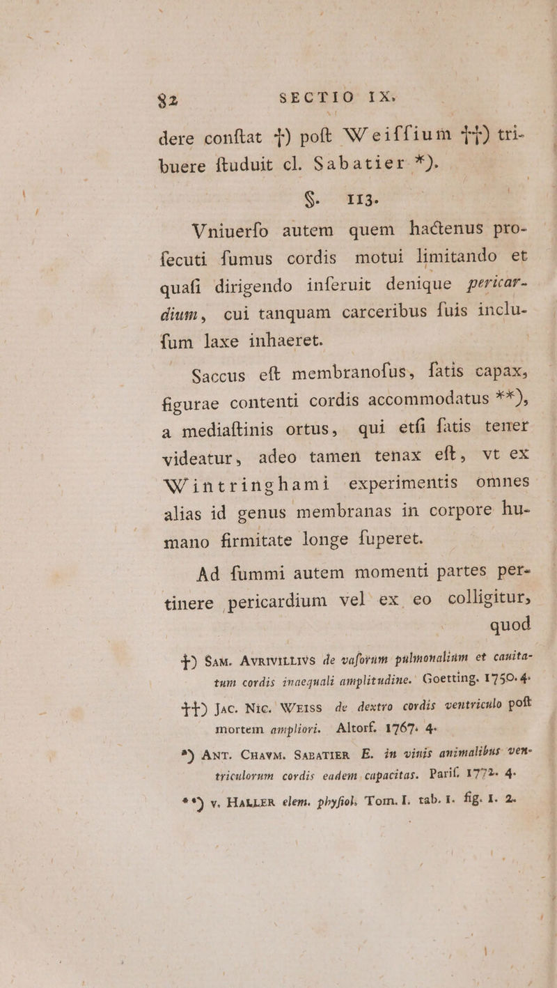 dere conftat 1) poft W eiffium T) tri- buere ftuduit cl. Sabatier *) Se EIS Vniuerfo autem quem hactenus pro- fecuti fumus cordis motui limitando et quafi dirigendo inferuit denique pericar- diwn, cui tanquam carceribus fuis inclu- fum laxe inhaeret. Saccus eft membranofus, fatis capax, figurae contenti cordis accommodatus **), à mediaftinis ortus, qui etíi fatis tener videatur, adeo tamen tenax eft, vt ex Wintringhami experimentis omnes alias id genus membranas in corpore hu- mano firmitate longe fuperet. Ad fümmi autem momenti partes per- tinere pericardium vel ex eo colligitur, quod j) Saw. AvmiviLLivs de vaforum.: pulimonalium et. cauita- tum cordis inaequali amplitudine. Goetting. 1750. 4 LE) Jac. Nic. N/ziss de dextro cordis ventriculo poft mortem ampliori. Altorf. 1767. 4. ^) ANT. CHavM. SABATIER E. in vinis animalibus ven- triculorum. cordis eadem capacitas. Parif, 1772. 4.