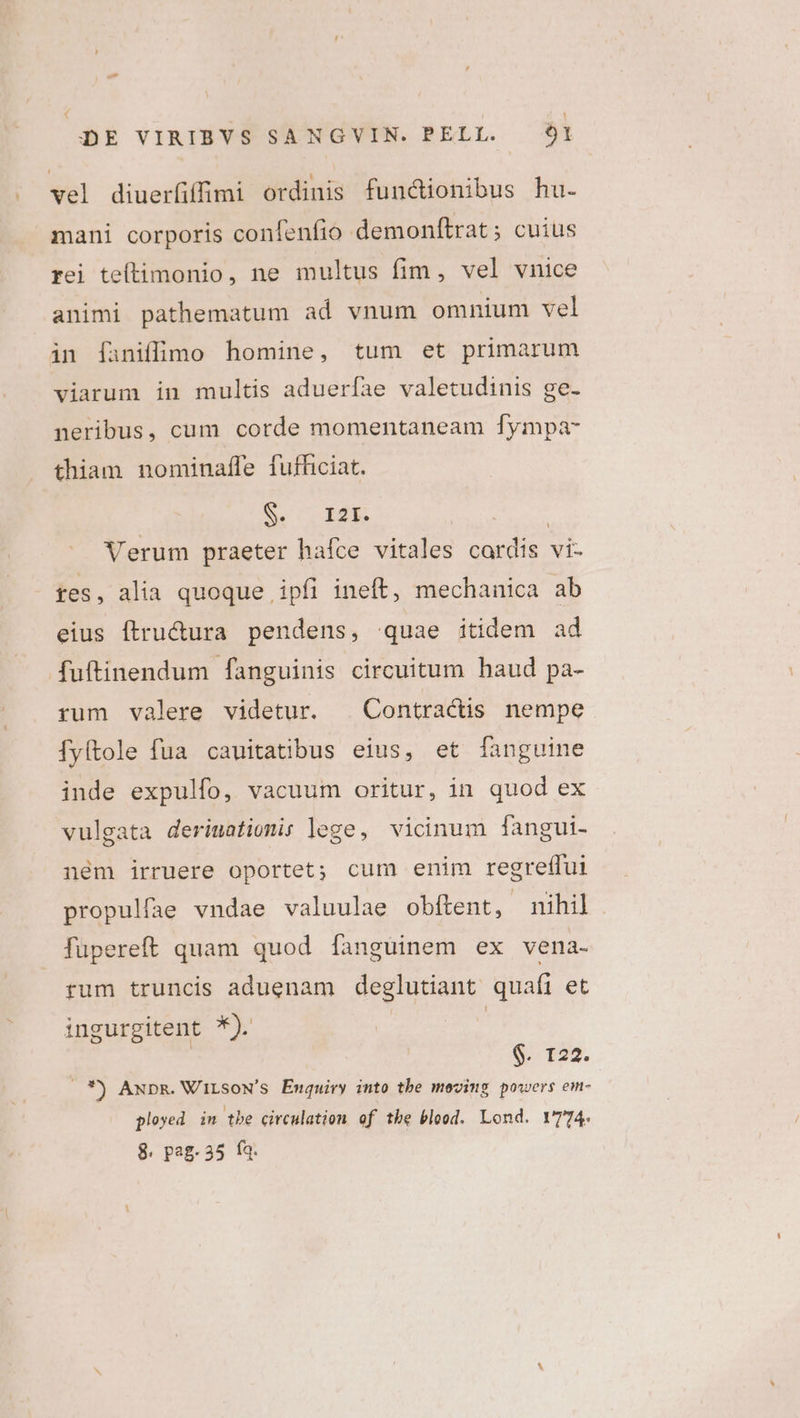 . wel diuerfiffii ordinis functionibus hu. mani corporis confenfio demonftrat; cuius rei teftimonio, ne multus fim, vel vnice animi pathematum ad vnum omnium vel in [faniffimo homine, tum et primarum viarum in multis adueríae valetudinis ge- neribus, cum corde momentaneam fympa- thiam nominaffe fufficiat. S. LI2E. Ses Verum praeter hafce vitales cardis vi- res, alia quoque ipfi ineft, mechanica ab eius ftru&amp;ura pendens, quae itidem ad fuftinendum fanguinis circuitum haud pa- rum valere videtur. . Contractis nempe [Íyltole fua cauitatibus eius, et [anguine inde expulfo, vacuum oritur, in quod ex vulgata derimatiomis lege, vicinum [angui- ném irruere oportet; cum enim regreffui propulfae vndae valuulae obftent, nihil. füpereft quam quod fanguinem ex vena- rum truncis aduenam deglutiant quafi et ingurgitent *). | S. 722. .*) AxpR. WiLsoN's Enquiry into tbe moving powers em- ployed in tbe circulation of the blood. Lond. Y774. 8. pag. 35 (a.