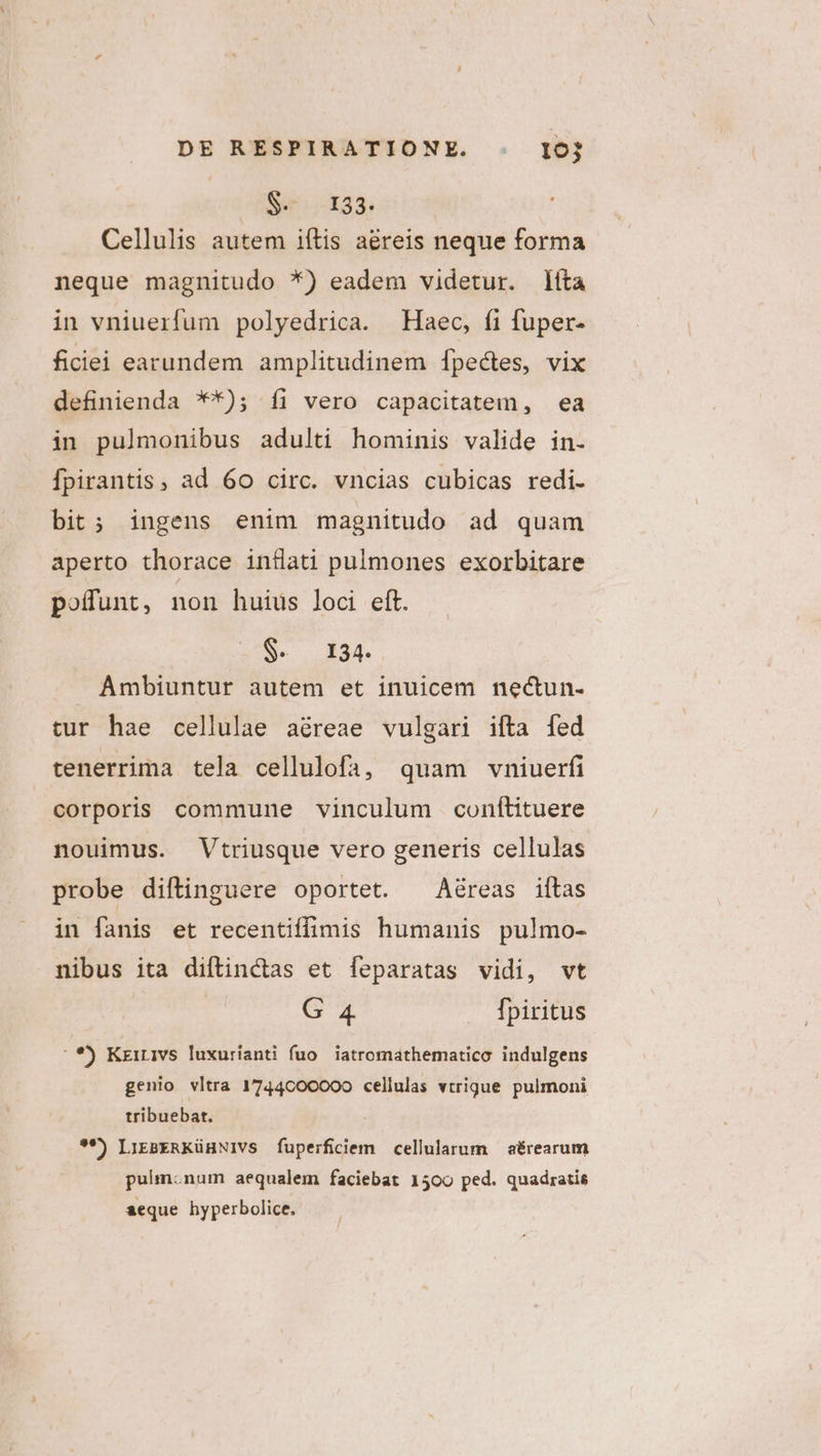 S- 133. Cellulis autem iítis aéreis neque forma neque magnitudo *) eadem videtur. líta in vniuerfum polyedrica. Haec, fi fuper- ficiei earundem amplitudinem [fpectes, vix definienda **); íi vero capacitatem, ea in pulmonibus adulti hominis valide in. Ípirantis, ad 60 circ. vncias cubicas redi. bit; ingens enim magnitudo ad quam aperto thorace inflati pulmones exorbitare pofuünt, non huius loci eft. S. 134. Ambiuntur autem et inuicem nectun- tur hae cellulae aéreae vulgari ifta fed tenerrima tela cellulofa, quam vniuerfi corporis commune vinculum conítituere nouimus. Vtriusque vero generis cellulas probe diftinguere oportet. ^ Aéreas iftas in fanis et recentiffimis humanis pulmo- nibus ita diftinctas et feparatas vidi, vt GE Ípiritus *) Kzirivs luxurianti fuo. iatromathematico. indulgens genio vltra 1744c00000 cellulas vtrigue pulmoni tribuebat. **) LiEBERKüHNIVS fuperficiem cellularum — aérearum pulm.num aequalem faciebat 1500 ped. quadratis seque hyperbolice.