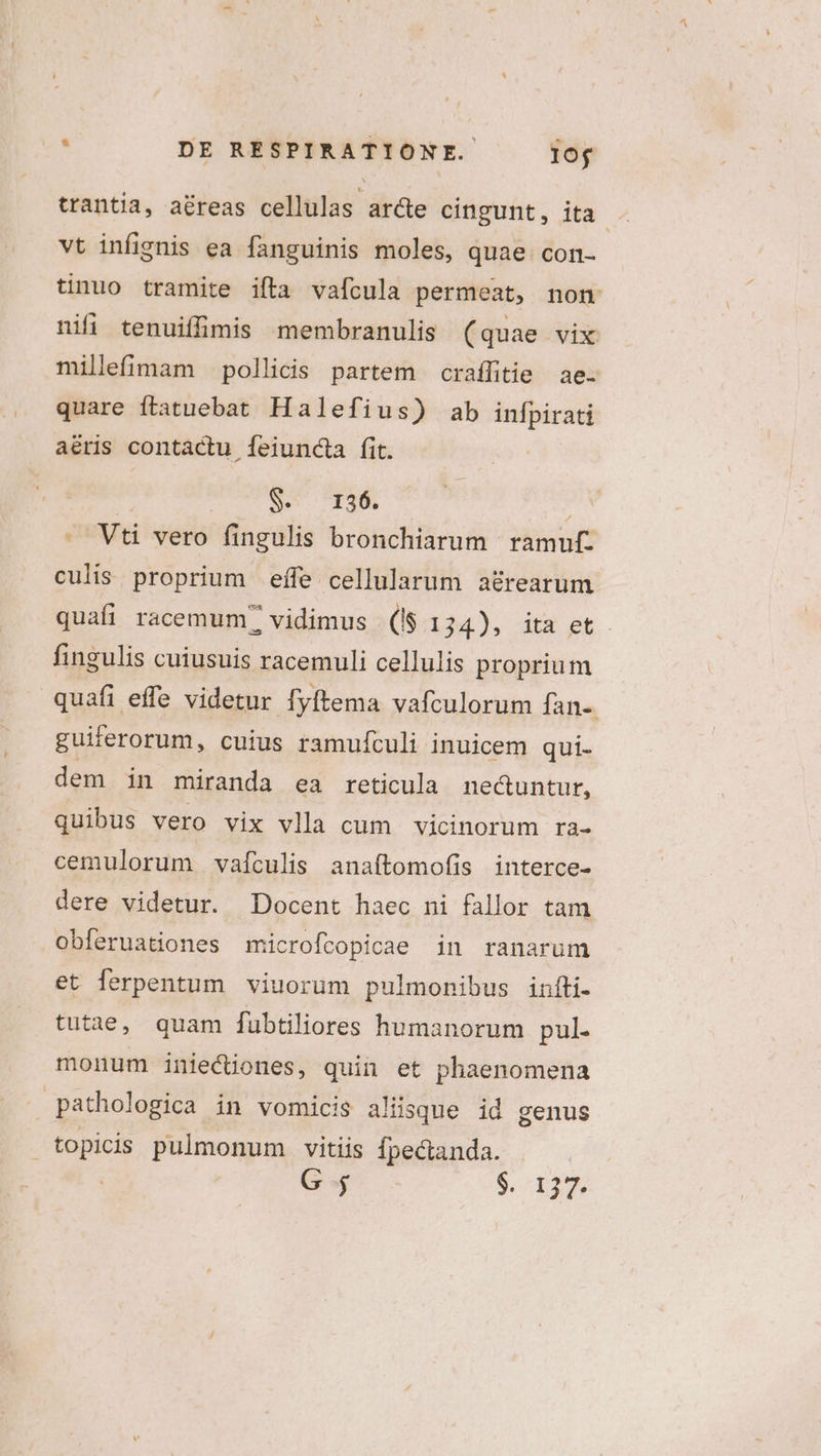 trantia, aéreas cellulas ar&amp;te cingunt, ita . vt infignis ea fanguinis moles, quae. con- tinuo tramite ifta vafcula permeat, non nifi tenuifimis membranulis (quae vix millefimam pollicis partem craffitie ae. quare ftatuebat Halefius) ab infpirati aéris contactu feiundta fit. | S. T26. | Vti vero fingulis bronchiarum ramuf. culis proprium effe cellularum a&amp;rearum quafi racemum? vidimus (I$ 134), ita et fingulis cuiusuis racemuli cellulis proprium quafi effe videtur Íyftema vafculorum fan-. guiferorum, cuius ramufculi inuicem qui- dem in miranda ea reticula necuntur, quibus vero vix vlla cum vicinorum ra- cemulorum vaículis anaftomofis interce- dere videtur. Docent haec ni fallor tam obferuationes microfcopicae in ranarum et ferpentum viuorüm pulmonibus infti- tutae, quam fübtiliores humanorum pul- monum iniecüones, quin et phaenomena pathologica in vomicis aliisque id genus topicis pulmonum vitiis Ípectanda. G $^ D22