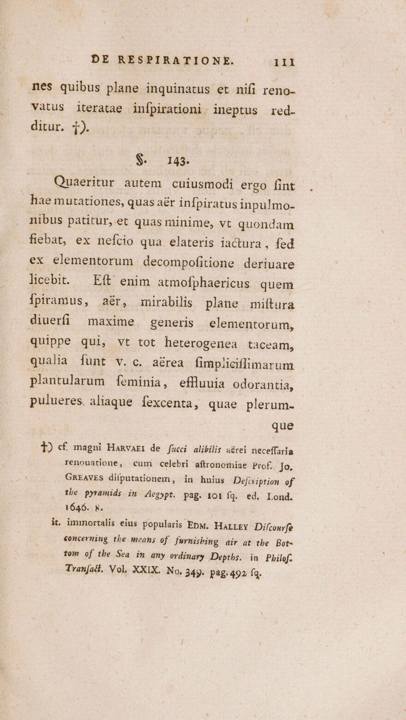 nes quibus plane inquinatus et nifi reno- Vatus iteratae infpirationi. ineptus red. ditur. 1). $. 143. Quaeritur autem cuiusmodi ergo fint hae mutationes, quas aér infpiratus inpulmo- nibus patitur, et quas minime, vt quondam fiebat, ex nefcio qua elateris iactura , fed ex elementorum decompofitione deriuare licebit. — Eft enim atmofphaericus quem Ípiramus, aér, imnirabilis plane miítura diuerfi maxime generis elementorum, quippe qui, vt tot heterogenea taceam, qualia funt v. c. aérea fimpliciffimarum plantularum Íeminia, effluuia odorantia, pulueres, aliaque fexcenta, quae plerum- que 1) cf magni Hanvari de fucci alibilis aérei neceffaria renouatione, cum celebri aftronomiae Prof.. Jo, GREAVES diíputationem, in huius Defciption of tbe pyramids im Aegypt. Pag. 101 fq. ed. Lond. 1646. y. it. immortalis eius popularis EpM, HALLEY Difcouvfe €oncerning tbe means of furnisbing air at tbe Bot- tom of tbe Sea in any ordinary Deptbs. in Pbilof. Tran[acl, Vol, XXIX. No, 249. pag. 492 fq.