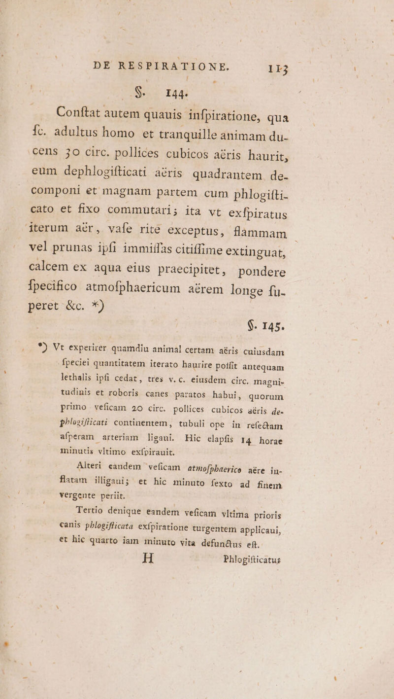 Sess Ia4i .. Conftat autem quauis infpiratione, qua ic. adultus homo et tranquille animam du. cens jo circ. pollices cubicos aéris haurit, eum dephlogifticati a&amp;ris quadrantem de. componi et magnam partem cum phlogitti- cato et fixo commutari; ita vt exfpiratus L] vel prunas ipfi immiffas citiffime extinguat, calcem ex aqua eius praecipitet, pondere Ípecifico atmofphaericum a&amp;rem longe fu- peret &amp;c. *) $. 145. *) Vt experirer quamdiu animal certam aris cuiusdam fpeciei quantitatem iterato haurire poffit antequam lethalis ipfi cedat, tres v.c. eiusdem circ. magni- tudinis et roboris canes paratos habui, quorum primo veficam 20 circ. pollices cubicos aéris de. phlosiflicati continentem, tubuli ope in refe&amp;am afperam arteriam ligaui. Hic elapfis 14 horae minutis vltimo exfpirauit. Alteri eandem veficam atiofpbaerico aére in- flatam illigaui; et hic minuto fexto ad finem vergente periit. Tertio denique eandem veficam vltima prioris canis pblogiflicata exípiratione turgentem applicaui, et hic quarto iam minuto vita defun&amp;us ef. H Phlogifticatus