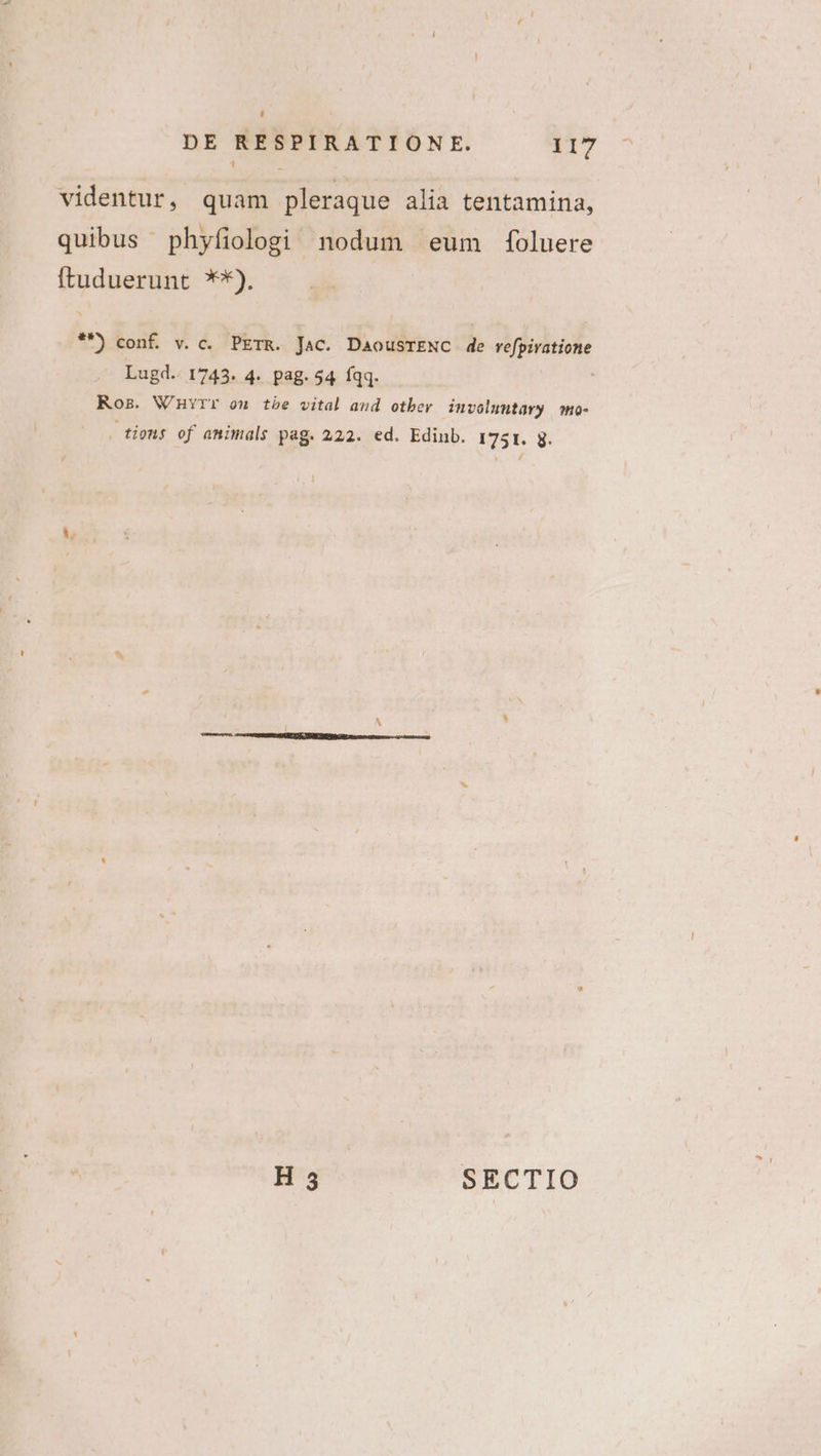 videntur, quam pleraque alia tentamina, quibus phyfiologi nodum eum foluere ftuduerunt **). **) conf. v. c. PETR. Jac. DaousTENC de refpiratione Lugd.. 1743. 4. pag. 54 fqq. Ros. WnHvrr on tbe vital and otber involuntavy mo- tions of animals pag. 222. ed. Edinb. 1751. g.