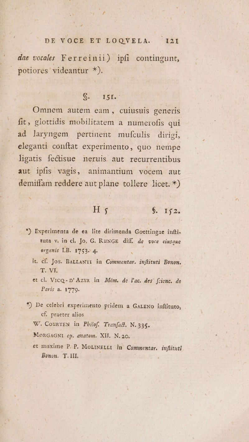 DE VOCE ET LOQVELA. I2f dae vocales Ferreinii) ipfi contingunt, 1 o potiores videantur *). NC IAS Omnem autem eam, cuiusuis generis fit, glottidis mobilitatem a numerofis qui ad laryngem pertinent mufculis dirigi, eleganti conflat experimento, quo nempe ligatis fectisue neruis aut recurrentibus aut ipfis vagis, animantium vocem aut demiffam reddere aut plane tollere licet. *) ^ Hy &amp;U IT *) Experimenta de ea lite dirimenda Goettingae intti- tuta v. in cl, Jo, G. RuxGE difl, de voce eiusque organis LB. 1753. 4. | hj it. cf Jos. Bartawii in Commentar. inflituti Bomom. XE et cl. VicQ- D' Az. in. Mém.. de l'ac. des. fcienc. de Paris a. V7T9. *) De celebri experimento pridem a GALENO inftituto, cf. praeter alios W. CounrEN in Pbilof. Tranfact. N. 335. MOoRGAGNI ep. anatom. XIV. N.20. et maxime P. P, MoLINELLI in Commentar. mfütuti Bonon. T.ML