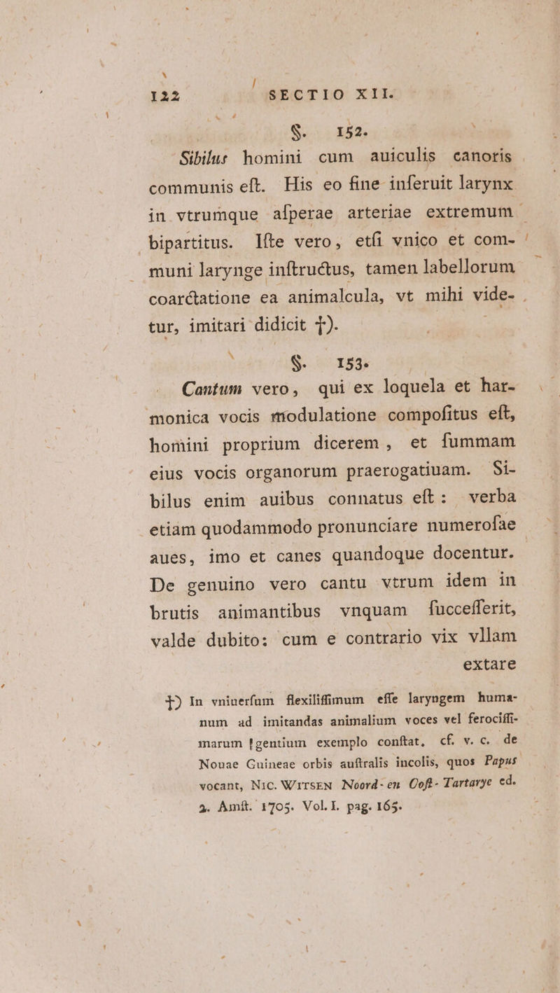 l122 SECTIO XII. | URN Tr Sibilus homini cum auiculis canotis communis eft. His eo fine inferuit larynx in vtrumque afperae arteriae extremum bipartitus. Iíte vero, etíi vnico et com- muni larynge inftructus, tamen labellorum coarctatione ea animalcula, vt mihi vide- . tur, imitari didicit ). » S. 153. Cantum vero, qui ex loquela et har- monica vocis modulatione compofitus eít, homini proprium dicerem , et fummam eius vocis organorum praerogatiuam. Si- bilus enim auibus connatus eft: verba etiàm quodammodo pronunciare numerofae aues, imo et canes quandoque docentur. De genuino vero cantu vtrum idem in brutis animantibus vnquam fucceflerit, valde dubito: cum e contrario vix vllam extare lI) In vniuerfum flexiliffimum — effe laryngem iiie num ad imitandas animalium voces vel ferociffi- marum !gentium exemplo conftat, Cc&amp; v. c, . de Nouae Cuineae orbis auftralis incolis, quos Papas. vocant, Nic. WirseN Noord- en Coft- Tartavye ed. 3. Amft. 1705. Vol.l. pag. 165.
