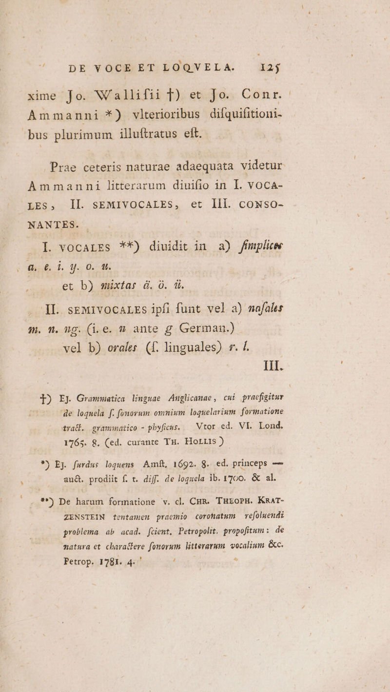 ^ DpEYVOUBMET.POQUVELA . à2f xime Jo. Wallifii T) et Jo. Conr. Ammanni *) vlterioribus difquifitioni- bus plurimum illuftratus eit. Ammanni litterarum diuifio in I. vocA- LES, Il. sEMIVOCALES, et Ili. cowso- NANTES. I. vocaLEs 7**) diuidit in a) Jfumplice a, 6d. jJ. 0. uU. et b) mixtas d. O. ii. . ]l. sEMIVOCALES ipfi funt vel a) mafales m. n. ng. (i.e. » ante g German.) vel b) orales (f. linguales) r. f. IH. J) EJ Grammatica linguae Auglicamae , cui praefigitur de loquela f. fonovum ommium loquelarium formatione trad. gramnmnatico - pbyficus. — Vtor ed. VI. Lond. 1765. 8. (ed. curante TH. Horris ) *) Ej. furdus loquens Amft, 1692. 8. ed. princeps — au&amp;. prodiit f. t. diff. de loquela ib. 1700. &amp; al. . **) De harum formatione v. cl. CHR. THEOoPH. KRAT- ZENSTEIN tentamen praemio coronatum ve[oluendz problema ab acad. fcient, Petropolit. propofitum: de natura et. charactere fonorum. litterarum. vocalium. &amp;c.