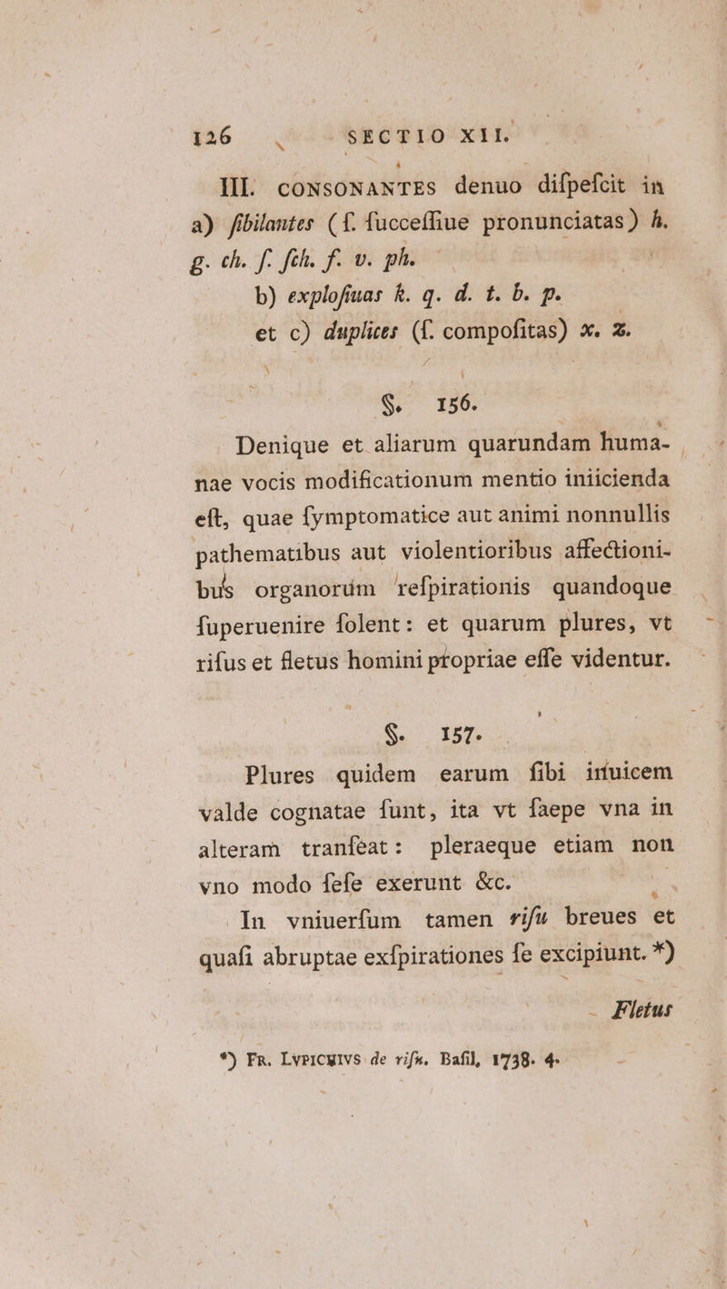 S IIl. coNsoNANTEs denuo difpefcit im a) fibilantes (1. fuccefhue pronunciatas) Á. g. ch. f. fih. f. v. ph. | b) explofiuas &amp;. q. d. tb, p. et ne duplices » on c x. m. S. I56. Denique et aliarum quarundam huma- nae vocis modificationum mentio iniicienda elt, quae fymptomatice aut animi nonnullis pathematibus aut violentioribus affectioni- bu organorum refpirationis quandoque fuperuenire folent: et quarum plures, vt rifus et fletus homini propriae effe videntur. $. 157. Plures quidem earum fibi inuicem valde cognatae funt, ita vt faepe vna in alteram tranfeat: pleraeque etiam non vno modo fefe exerunt &amp;c. .In vniuerfum tamen fri/&amp; breues et quafi abruptae exfpirationes fe excipiunt. *) - Flietusr *) Fa. LvpiCwivs de vifa. Bafil 1738. 4-