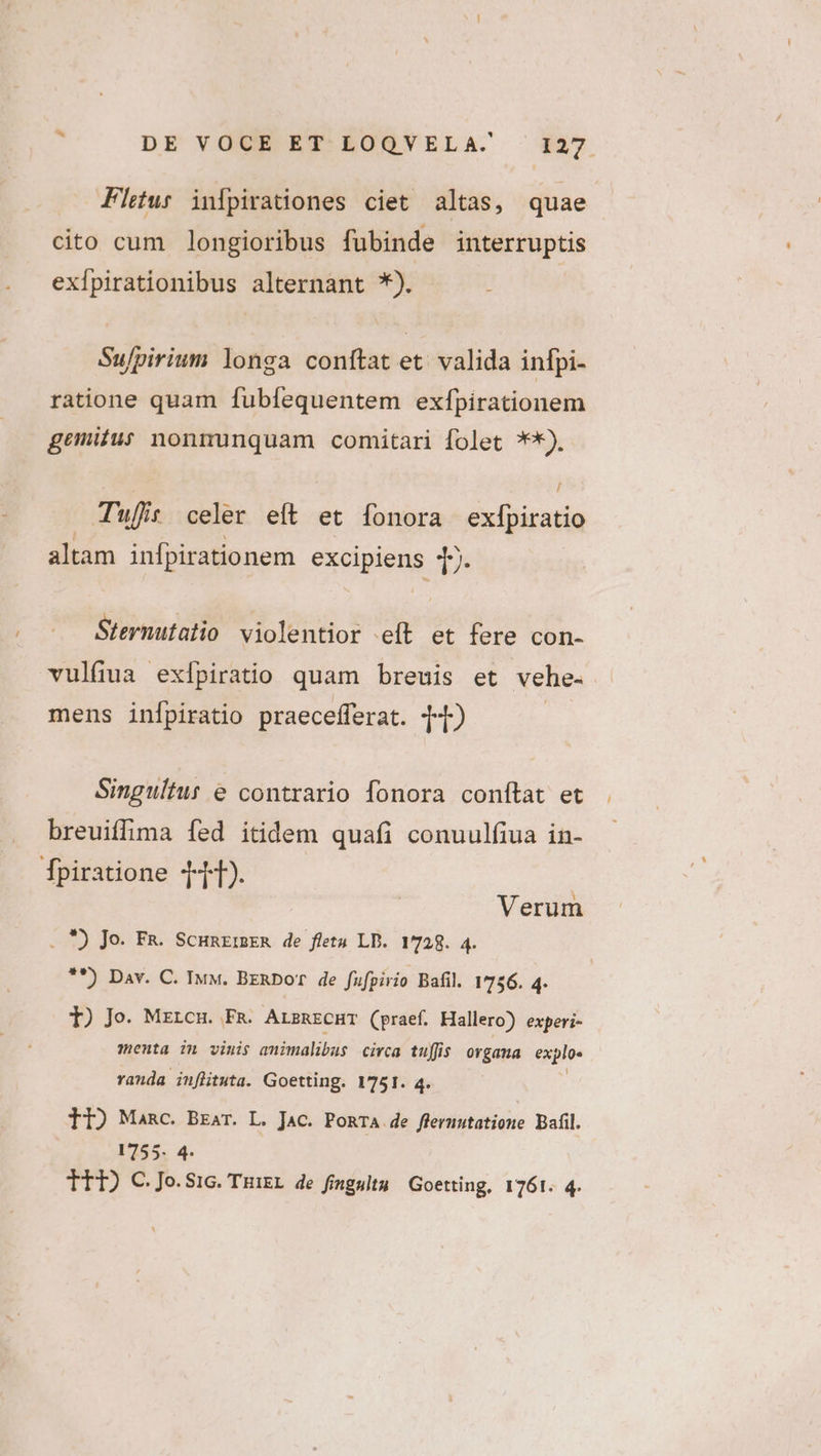 à DE VOUR ET-EROSVELA. ^ 137 Fleur infpirationes ciet altas, quae cito cum longioribus fubinde interruptis exípirationibus alternant *). Su/pirium longa conftat et. valida infpi- ratione quam fubfequentem exfpirationem gemitus nonmunquam comitari folet ?*). T'ujit celer eft et fonora exípiratio altam infpirationem excipiens |. Sternutatio violentior e(t et fere con- vulfiua exípiratio quam breuis et vehe. mens infpiratio praecefferat. T) Singuítur e contrario fonora conftat et breuiffima fed itidem quafi conuulfiua in- [fpiratione T4). . *) Jo. Fa. ScunE:ER de fletu LD. 1728. 4. **) Dav. C. Iv. BzRDoT de fufpirio Bafil. 1756. 4- Verum 1) Jo. Mzrcm. Fg. ArsnrcHT (praef. Hallero) experi- menta im vinis animalibus circa tuffis organa explo« randa inflituta. Goetting. 1751. 4. 11) Manc. Bzar. L. Jac. PoRTA de fleruutatione Bafil. V755. 4. TT) C.Jo.SiG. Tuigr de fimgulty Goetting, 1761. 4.