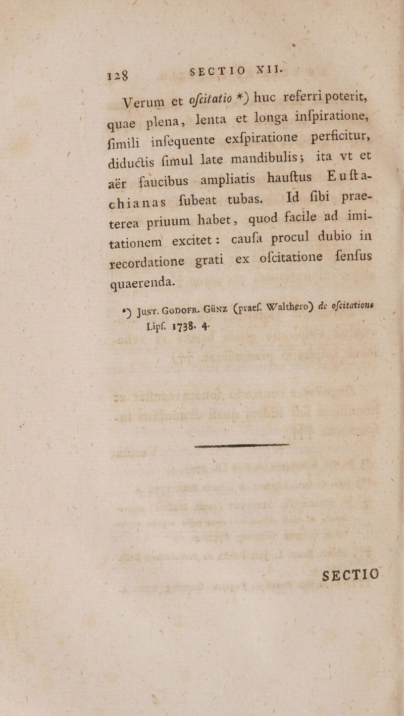 Verum et oftifatio *) huc referri poterit, quae . plena, lenta et longa infpiratione, fimili infequente exlpiratione perficitur, didu&amp;is fimul late mandibulis; ita vt et aér faucibus - ampliatis hauftus Eu fta- chianas fubeat tubas. Id fibi prae- terea priuum habet, quod facile ad imi- tationem excitet: caufa procul dubio in recordatione grati ex oícitatione fenfus quaerenda. *j Jusr. GoDoFR- Güxz (praef. Walthero) de efcitatione Lipf. 1738. 4- SECTIO