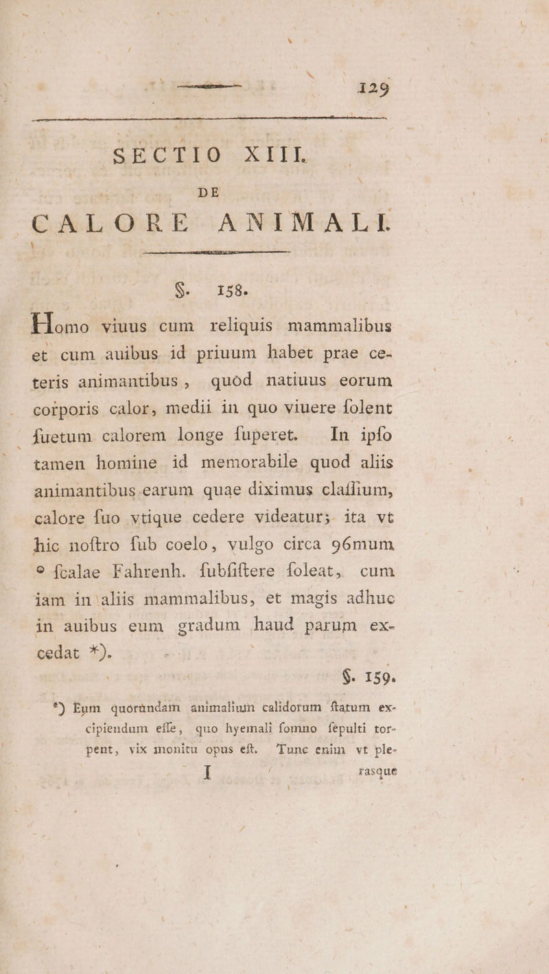 DE CALORE ANIMALI $. 158. Homo viuus cum | reliquis mammalibus et cum auibus id priuum habet prae ce- teris animantibus, quod natiuus eorum corporis calor, medii in quo viuere folent Íuetum calorem longe fuperet. ^ In ipío tamen homine id memorabile quod aliis animantibus.earum quae diximus claífium, calore fuo vtique cedere videatur; ita vt hic noftro fub coelo, vulgo circa 96mum 9 (calae Fahrenh. fubíiftere foleat, cum iam in alis mammalibus, et magis adhuc in auibus eum gradum haud parum ex- cedat *). | $. 159. *) Eum quoründam animalium calidorum farum ex- cipiendum eife, quo hyemali fomno fepulti tor- pent, vix 1nonitu opus eft. Tunc enim vt ple- I rasque