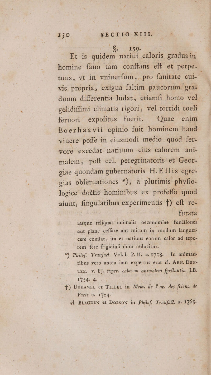 US dede Et is quidem natiui caloris gradus in homine fano tam conftans eft et perpe- - tuus, vt in vniuerfum , .. pro fanitate cui- vis propria, exigua faltim. paucorum gra- gelidiffimi climatis rigori, vel torridi coeli feruori expofitus fuerit. — Quae enim Boerhaavii opinio fuit hominem haud viuere poffe in eiusmodi medio quod fer- vore excedat natiuum eius calorem ani- malem, polt cel. peregrinatoris et Geor- . * . 3 giae quondam gubernatoris H. Ellis egre- eias obferuationes *), a plurimis phyfio- logice doctis hominibus ex profeffo quod aiunt, fingularibus experimentis T) eft re- futata rasque reliquas animalis oeconomiae fun&amp;iones. aut plane ceffare aut mirum in anodum languef- cere conftat, ita et natiuus eorum calor ad T pe rem fere frigidiufculum reducitur. *) Phiof. Tranfat Vol.Y P.ll. a. 1758. In animan- tibus vero antea iam expertus erat cl. ARN. Duwx- TZE. v. EJ. exper. calorem amimalem fpeantqa LB. 1754. 4: q) DunaMEL et TiLLEi in Mem. j4 l'ac. des fcienc. de Paris a. V264. cl. BLAGDEN et DozsoN in Pbilef. Tranfadl. a. 1765.