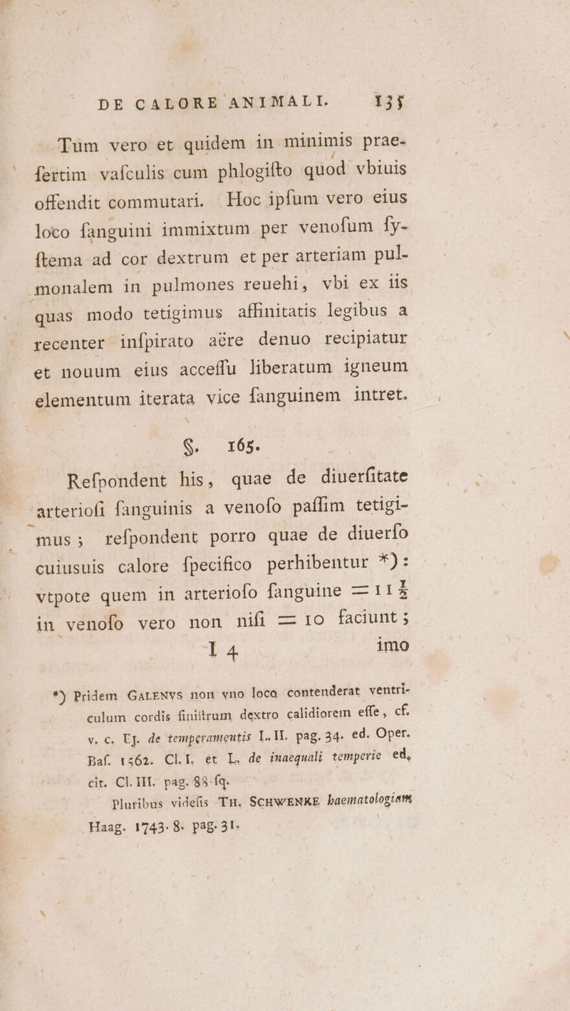 Tum vero et quidem in minimis prae- ' fertim vafculis cum phlogifto quod. vbiuis offendit commutari. Hoc ipfum vero eius loco fanguini immixtum per venofum fy- (tema ad cor dextrum et per arteriam pul- .monalem in pulmones reuehi, vbi ex iis quas modo tetigimus affinitatis legibus a recenter infpirato aére denuo recipiatur et nouum eius acceffu liberatum igneum elementum iterata vice fanguinem intret. S. 165. Refpondent his, quae de diuerfitate 'arteriofi fanguinis a venofo paffim tetigi- mus; refpondent porro quae de diuerfo cuiusuis calore [pecifico perhibentur *): vtpote quem in arteriofo fanguine — 11 I in venofo vero non nifi — 1o faciunt ; l4 imo *) Pridem GALENVS non vno loco contenderat ventri- culum cordis finiitrum dextro calidiorem effe, cf. v € ER de temperameutis L. II. pag. 34. ed. Oper. Baf. 1562. CLIE. et L. de imaequali temperie ed, cit. Cl. III. pag. 88-íq. Pluribus videfis Tn. SCHWENKE Nigeipgeongiam Haag. 1743. 8. pag 3t-