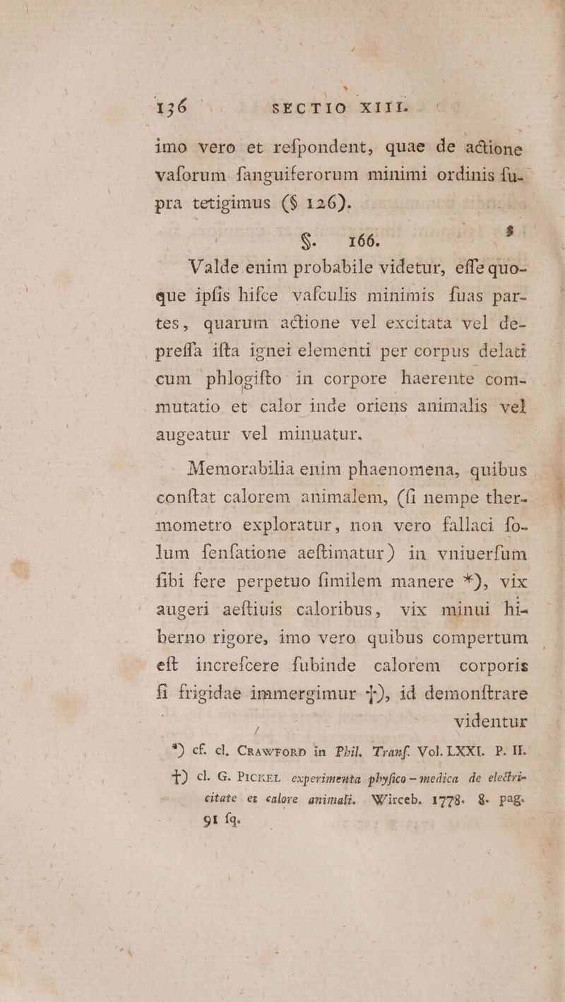 * 136 SECTIO XIIL ' imo vero et refpondent, quae de adione S. $290 dide Valde enim probabile videtur, effe quo- pra tetigimus ($ 126). que ipfis hifce vafculis minimis [fuas par- tes, quarum actione vel excitata vel de- preffa ifta ignei elementi per corpus delad cum phlogifto in corpore haerente com- mutatio et calor inde oriens animalis vel augeatur vel minuatur. conftat calorem animalem, (fi nempe ther- mometro exploratur, non vero fallaci fo- lum [enfíatione aeftimatur) in vniuerfum fibi fere perpetuo fimilem manere *), vix augeri aeíliuis caloribus, vix minui hi- berno rigore, imo vero quibus compertum eit increícere fubinde calorem corporis H frigidae immergimur T), id demonftrare : É videntur *) cf cl. CRawronb in Phil Tramf. Vol. LXXI.. P. IE. T) cl. G. Pickxr experimenta pbyfico — medica de electri- citate ez calore gmimali. NVirceb. 1778. 8. pag. 9I Íq.
