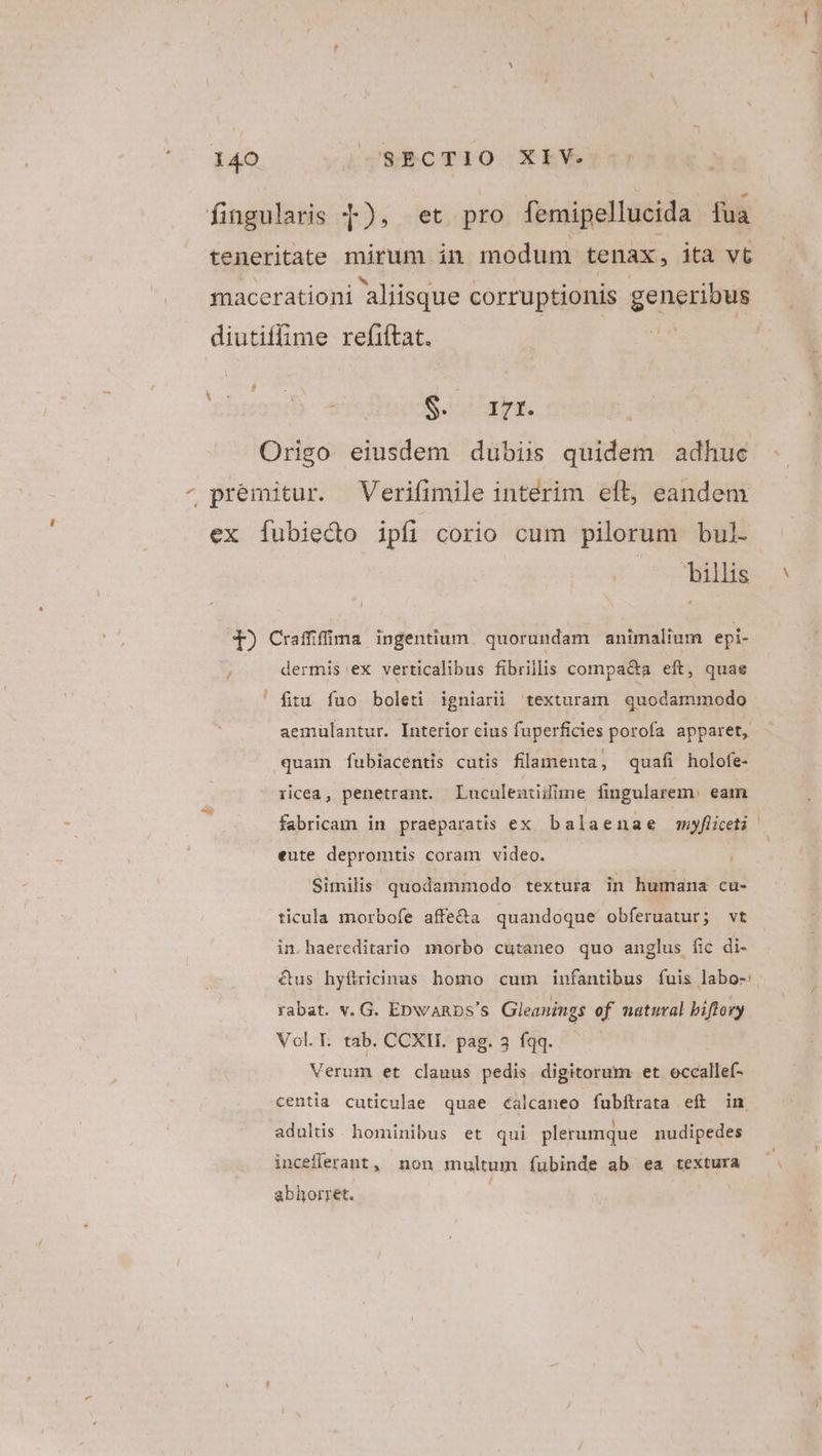 fingularis 4), et pro femipellucida fua teneritate mirum in modum tenax, ita vt macerationi aliisque corruptionis geneuis diutiffime refiftat.- da £hzesib ededincoS afa Origo eiusdem dubiis quidem adhuc ^ premitur. Verifimile intérim eft, eandem ex [ubiedo ipíi corio cum pilorum bul- billis T) Craffifima ingentium quorundam animalium epi- dermis ex verticalibus fibrillis compa&amp;a eft, quae fitu fuo boleti igniarü texturam quodammodo aemülantur. Interior cius fuperficies porofa apparet, quam fubiacentis cutis filamenta, quafi holofe- T iicea, penetrant. Lucaleniilime fingularem. eam fabricam in praeparatis ex balaenae myflceti eute depromtis coram video. Similis quodammodo. textura in humana cu- ticula morbofe affe&amp;a quandoque obferuatur; vt in.haereditario morbo cutaneo quo anglus fic di- us hyftricinas homo cum infantibus fuis labo-: rabat. v. G. EbwaRDps's Gleanings of natural biftory Vol. T. tab. CCXH. pag. 3 fqq. Verum et clauus pedis digitorum et occallef- centia cuticulae quae calcaneo fubftrata eft in adultis. hominibus et qui plerumque nudipedes inceflerant, non multum fubinde ab ea textura abhorret. i;
