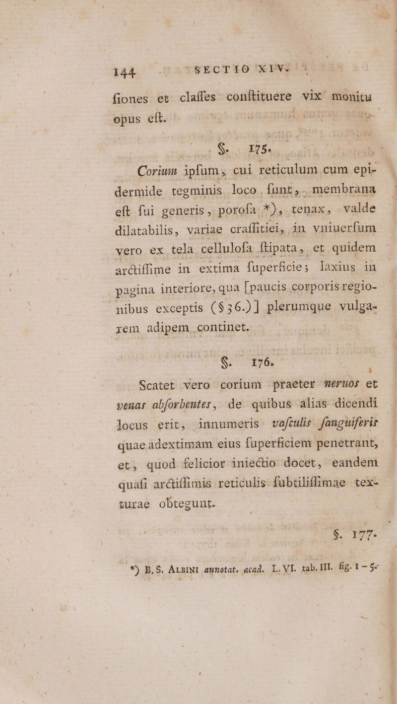 4p cramTEECTEO DEINSIS fiones et claffes conftituere vix monitu opus eít. ic^. dnd usi, sur entp- ' À MEL OAPCC LEY NAUSRM Coriun ipfum; cui reticulum cum epi- dermide tegminis loco .funt,. membrana e(t fui generis, porofa *), tenax, valde dilatabilis, variae craífitiei, in vniuerfum vero ex tela cellulofa ftipata, et quidem arciffine in extima fuperficie; laxius in . pagina interiore, qua [paucis corporis regio- nibus exceptis ( $36.)] plerumque vulga- iem adipem. continet. $. 176. Scatet vero corium praeter eruos et venas abforbenter, de quibus alias dicendi locus erit, innumeris vafculi fanguiferis quae adextimam eius fuperficiem penetrant, et, quod felicior iniectio docet, eandem quafi arctiffimis reticulis fubüliflimae tex- turae obtegunt. $. I m. Lj *) B,S. ArziNt aunotat. acad. L.VI. tab. III. fig. 1—-5-