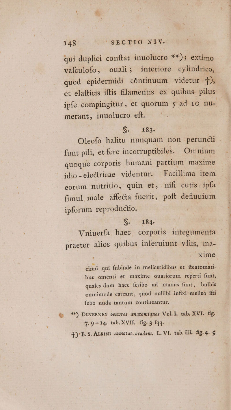 S 148 SECTIO XIV. qui duplici conftat inuolucro **): extimo vafculofo, ouali; interiore cylindrico, quod epidermidi cóntinuum videtur 12 et elafticis iftis filamentis ex quibus pilus ipfe compingitur, et quorum j ad 1o nu- merant, inuolucro eft. S. I83. Oleofo halitu nunquam non peruncti funt pili, et fere incorruptibiles. Omnium quoque corporis humani partium maxime idio-ele&amp;ricae videntur. —Facillima item. eorum nutritio, quin et, nifi cutis ipfa fimul male affe&amp;a fuerit, poft deflunium iplorum reproductio. | COINS AT8g. Vniuerfa haec corporis integumenta praeter alios quibus inferuiunt vfus, ma- : | xime cinni qui fubinde in meliceridibus et fteatomati- bus omenti et maxime ouariorum reperti funt, quales dum haec ícribo ad manus funt, bulbis omnümode careant, quod nullibi infixi^ melleo ifti febo nuda tantum contineantur. » DUVERNEY oemvres anatomiques Vol.Y. tab. XVI. fig. 4.9 -14. tab. XVII. fig. 3 íqq.