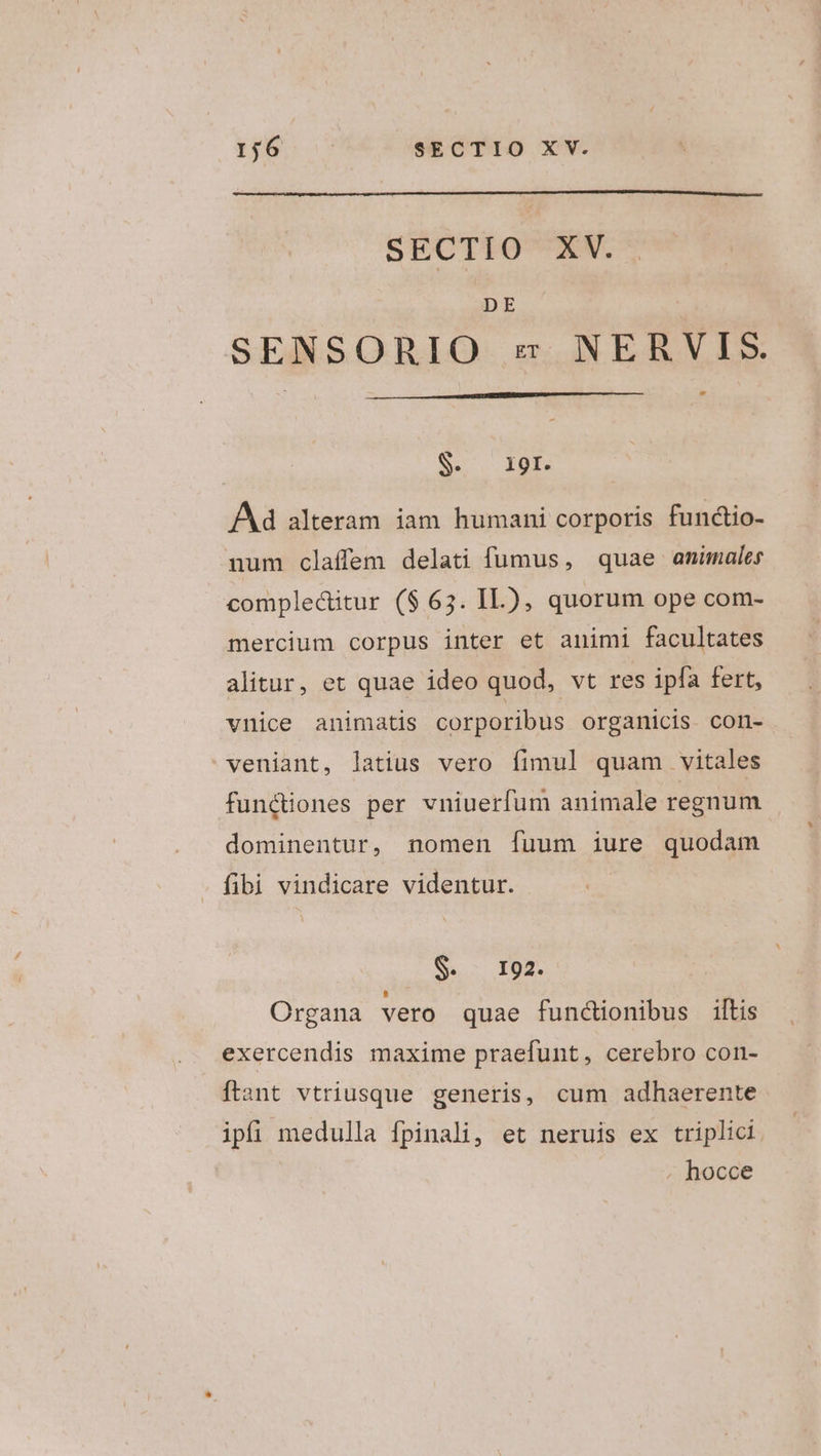 SECTIO XV. DE SENSORIO s NERVIS. Se. I8P Ad alteram iam humani corporis fundio- num claffem delati fumus, quae animales compleditur ($ 65. IL), quorum ope com- mercium corpus inter et animi facultates alitur, et quae ideo quod, vt res ipfa fert, vnice animatis corporibus organicis. con- veniant, latius vero fimul quam vitales functiones per vniuerfum animale regnum dominentur, nomen fuum iure quodam fibi vindicare videntur. Sc I9. Organa vero quae functionibus ilis exercendis maxime praefunt, cerebro con- ftant vtriusque generis, cum adhaerente ipfi medulla fpinali, et neruis ex triplici . hocce
