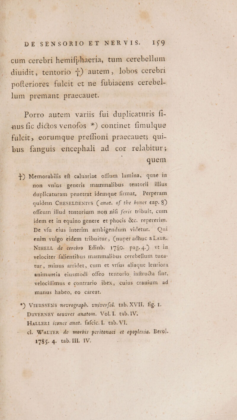 i; : -Quibe. (6 cum cerebri hemifphaeria, tum cerebellum diuidit, tentorio T) autem, lobos cerebri pofleriores fulcit et ne fubiacens cerebel- lum premant praecauet. Porro autem variis fui duplicaturis fi- aus fic dictos venofos *) continet fimulque fulcit, eorumque preffioni praecauet; qui- bus fanguis encephali ad cor relabitur; quem I) Memorabilis eft caluariae offium lamina, quae in non vnias generis mammalibus tentorii illius duplicaturam penetrat idemque firmat, Perperam quidem CnrsELDENIvs (amat. of tbe bones eap. 8) offeum illud tentorium non nifi ferzs tribuit, cum idem et in equino genere et phocis &amp;c. repererim. De vfu eius interim. ambigendum videtur. Qui enim vulgo eidem tribuitur, (nuperadhuc aLauR. NiHELL de cerebro Edinb. V7$o. pag.4-) wt in velociter falientibus inammalibus cerebellum tuea- tur, minus arridet, cum et vríus aliaque lentiora animantia eiusmodi offeo tentorio initruQa fint, velociffimus e contrario ibex, cuius cranium ad' manus habeo, eo careat. *) ViEussENS mevrograph. vuiverfal tab. XVII. fig. r. DuvERNEY oeuzres amatom. Voll. tab.lV. HALLERI icomes amat. fafcic. T. tab. VI. cl W'aLrER de mrovbis peritonaei et apoplexia. Berol.