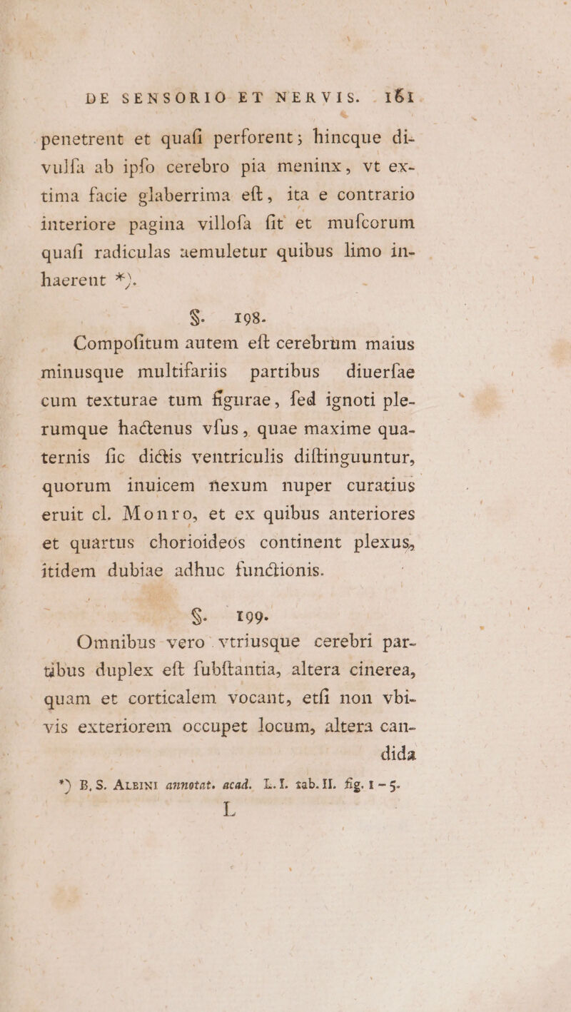 à -penetrent et quafi perforent; hincque di. vulfa ab ipfo cerebro pia meninx, vt ex- tima facie glaberrima eft, ita e contrario interiore pagina villofa fit et mufcorum quafi radiculas aemuletur quibus limo in- haerent *). S- 198. Compofitum autem eft cerebrum maius minusque multifariis partibus — diueríae cum texturae tum figurae, fed ignoti ple- rumque hactenus vfus, quae maxime qua- ternis fic dictis ventriculis diftinguuntur, quorum inuicem nexum nuper curatius. eruit cl. Monro, et ex quibus anteriores et quartus chorioideos continent plexus, itidem dubiae adhuc functionis. ; S199. Omnibus vero vtriusque cerebri par- gbus duplex eft fubftantia, altera cinerea, quam et corticalem vocant, etfi non vbi- vis exteriorem occupet locum, altera can- dida *) BS. ALEINI ammotat. acad. L.Y. sab.IL. fig. 1 — 5.