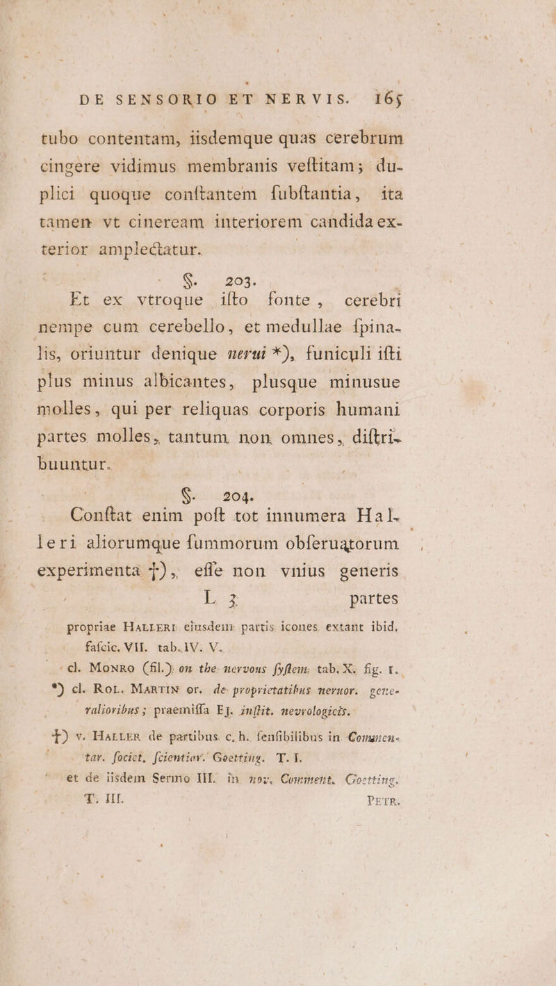 tubo contentam, iisdemque quas cerebrum cingere vidimus membranis veítitam; du. plii quoque conítantem fubítantia, ita tamen vt cineream interiorem candida ex- terior amplectatur. | S. ungOS. ; Et ex vtroque iíto fonte, cerebri nempe cum cerebello, et medullae [pina- lis, oriuntur denique mergi *), funiculi ifti plus minus albicantes, plusque minusue molles, qui per reliquas corporis humani partes molles, tantum non. omnes, diftri- buuntur. pls 204. leri aliorumque fummorum obferuatorum experimenta T), efle non vnius generis I partes propriae HALLERIr eiusdem partis icones. extant ibid, fafcic, VII. tab.1V. V. *) cl. Ror. ManRrIN er. de proprietatibus mevuor. | gere- raliovibus ; praemiffa Eg. in[lit. mevvologicis. T) v. HarreR de partibus. c, h. fenfibilibus in. Comaicn- . tar. fociet, fcientiov. Geetting. T.I. et de iisdem Sermo IIL. in moz, Comment. Goctting. 7T HI. PETR. Li
