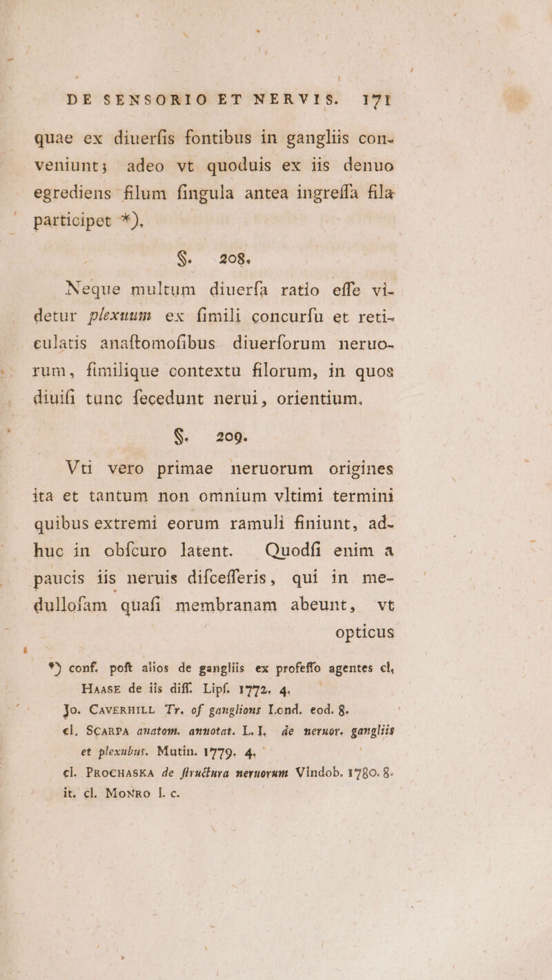 quae ex diueríis fontibus in gangliis con. veniunt; adeo vt quoduis ex iis denuo egrediens flum fingula antea ingreífa fila participet *). W. 408. Neque multum diuerfa ratio effe vi. detur plexuum ex fimili concurfu et reti- eulatis anaftomofibus diuerforum neruo- rum, fimilique contextu filorum, in quos diuifi tunc fecedunt nerui, orientium. S. 209. Vt vero primae neruorum origines ita et tantum non omnium vltimi termini quibus extremi eorum ramuli finiunt, ad- huc in obícuro latent. | Quodfíi enim a paucis iis neruis difcefferis, qui in me- dullofam quafi membranam abeunt, vt | opticus *j conf. poft alios de gangliis ex profeffo agentes cl, HaasE de iis diff. Lipf. 1772. 4. Jo. CavERHiLL Tr. of ganglions Lond. eod. 8. «l. ScanPA amatom. ammotat. L.l, de meruor. gamgliis et plexubust. Mutin. 779. 4. cl. PRocHasKaA de flruciura neruorum. Vindob. 1780. 8. it. cl. MoNno I. c.