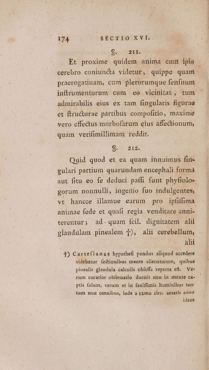 Su Mee | Et proxime quidem anima cum ipfo cerebro coniuncta videtur, quippe quam praerogatiuam, cum plerorumque fenfuum infttrumentorum cum ee vicinitas , tum admirabilis eius ex tam fingularis figurae et ftructurae partibus compofitio, maxime vero effectus morbofarum eius affectionum, quam verifimillimam reddit. S ar$&- Quid quod et ea quam innuimus firi gulari partium quarundam encephali forma aut fitu eo fe deduci paffi funt phyfiolos gorum nonnulli, ingenio fuo indulgentes, vt hancce ilamue earum pro ipfiffima animae fede et quafi regia venditare annis terentur; ad- quam [cil. dignitatem alii glandulam pinealem 1), ali cerebelluni, | do X9 di | T Carrellanag hypothefi pondus aliquod accedere videbatur fe&ionibus mente alienatorum, quibus pinealis glandula calculis obíeffa reperta eft. Ve: rum curátior obferuatio docuit non ir menté c4- ptis folum, verum et in faniffimis hominibus tatt- tum non omnibus; inde a 12:mo circ, áetatis ariud ideifà