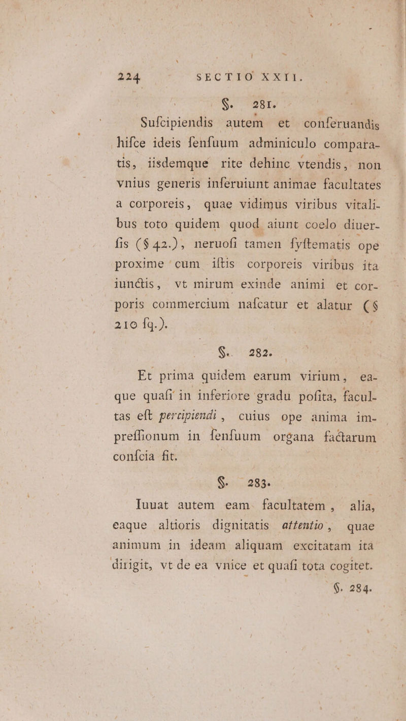 S. 2B. Sufcipiendis autem et conleruandis hifce ideis fenfuum adminiculo compara- tis, iisdemque rite dehinc vtendis, non vnius generis inferuiunt animae facultates à corporeis, quae vidimus viribus vitali. bus toto quidem quod aiunt coelo diuer- fis ($42.), neruofi tamen fyftematis ope proxime cum iftis corporeis viribus ita junctis, vt mirum exinde animi et cor- poris commercium nafcatur et alatur CS 210 fq. ). S. 282. Et prima quidem earum virium, ea- que quaft in inferiore gradu pofita, facul. tas eft percipiendi , cuius ope anima im- pretfi ionum in fenfuum organa factarum confcia fit. $288. Iuuat autem eam. facultatem , | alia, eaque altioris dignitatis affentio, quae animum in ideam aliquam excitatam ita dirigit, vt de ea vnice et quafi tota cogitet. . $. 284.