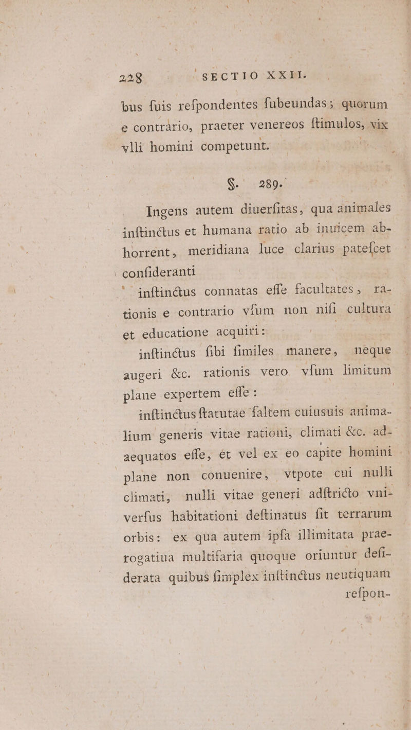 2238. rus SBCTLO XXE bus fuis refpondentes fubeundas; quorum e contràrio, praeter venereos Epl vix vli homini competunt. $. 289. Ingens autem diuerfitas, qua animales inftinctus et humana ratio ab inuicem ab- horrent, meridiana luce clarius patefcet . confideranti | inftin&us connatas effe facultates, ra- onis e contrario vfum non nifi cultura et educatione acquiri: | inftindus fibi fimiles manere, meque augeri &c. rationis vero vfum limitum plane expertem efle : | inftin&us ftatutae faltem cuiusuis anima- lium generis vitae rationi, climati &c. ad-' aequatos effe, ét ve elex eo capite homini plane non conuenire, vtpote cui nulli climati, nulli vitae generi adftricto vni- verfus habitationi deftinatus fit terrarum orbis: ex qua autem ipfa illimitata prae- rogatiua multifaria quoque oriuntur defi- derata quibus fimplex inftinctus neutiquam refpon- r