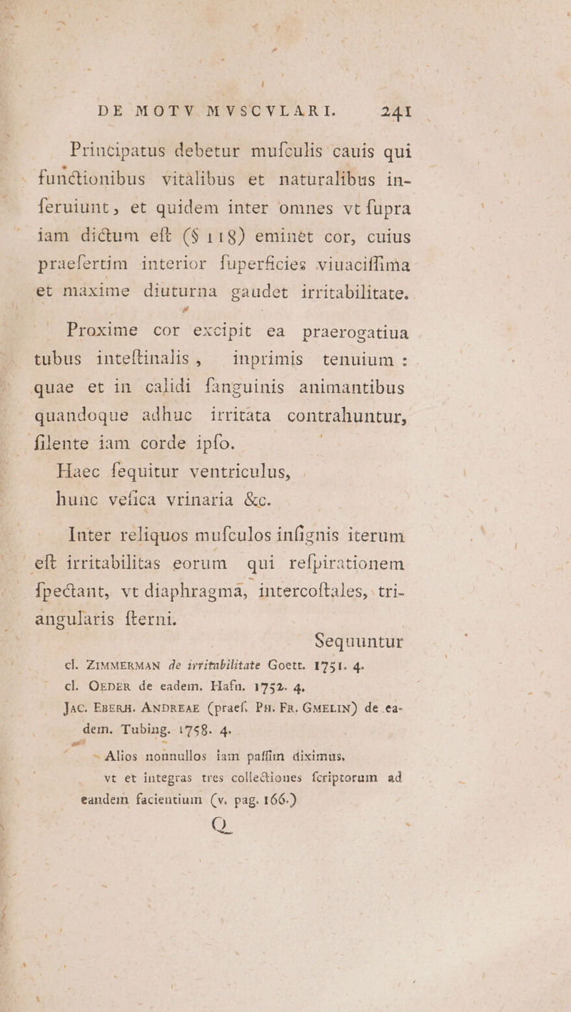 i DE MQTWS M WSCVERAR I. 241 Principatus debetur mulfculis cauis qui fundionibus vitàlibus et naturalibus in- leruiunt, et quidem inter omnes vt fupra iam dictum eft ($ 118) eminet cor, cuius praefertim interior fuperficies viuaciffima et maxime diuturna gaudet irritabilitate. Proxime cor excipit ea praerogatiua tubus inteílinalis , — inprimis tenuium : quae et in calidi fanguinis animantibus quandoque adhuc irritata contrahuntur, filente iam corde ipfo. Haec fequitur ventriculus, hunc vefica vrinaria &c. Inter reliquos mufculos infignis iterum eft irritabilitas eorum | qui refpirationem Ípectant, vt diaphragma, intercoftales, tri- angularis fterni. : | Sequuntur cl. ZIMMERMAN de irritabilitate Goett. 1751. 4. cl. OEbpER de eadem. Hafn. 1732. 4, Jac. EsERH. ANDREAE (praef. Pn. FR. GMELIN) de ea- dem. Tubing.-i758. 4. a» - ^ Alios nonnullos iam paffim diximus. vt et integras tres colle&iones fcriptorum ad eandem facientium (v. pag. 166.) Q.
