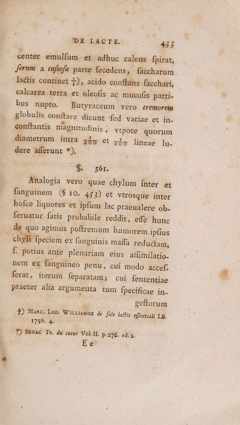 L center emulfüm et adhuc calens Ípirat, Jérum a caftofa parte fecedens, [faccharum lactis continet 1), acido conftans facchari, calcaréa terra et oleofis àc mucofis parti. bus nupto. Butyraceum vero eremormem globulis conftare dicunt fed variae et in- conftantis magnitudinis , vtpote quorum diametrum intra 4ls et $5o lineae lu. - GP t E $. 56r. . Analogia vero quae chylum inter et fanguinem ($ 16. 453) et vtrosque inter hofce liquores et ipfum lac praeualere ob. feruatur fatis probabile reddit, effa hunc de. uo agimus poftremum humorem ipfius Aes ex fanguinis maffa reductam, f. potius ante plenariam eius affimilatio- nem ex fanguineo penu, cui modo accefz ferat, iterum feparatam; cui Íententiae praeter alia argumenta tum f[pecificae in. | geftorum 3) Masc. Lup. WitriaMoz de fale latis effentidli LB. 1756. 4. | *) SENaC. Tr. du coeur Vol.IL, p. 2/76. ed. à. Ee