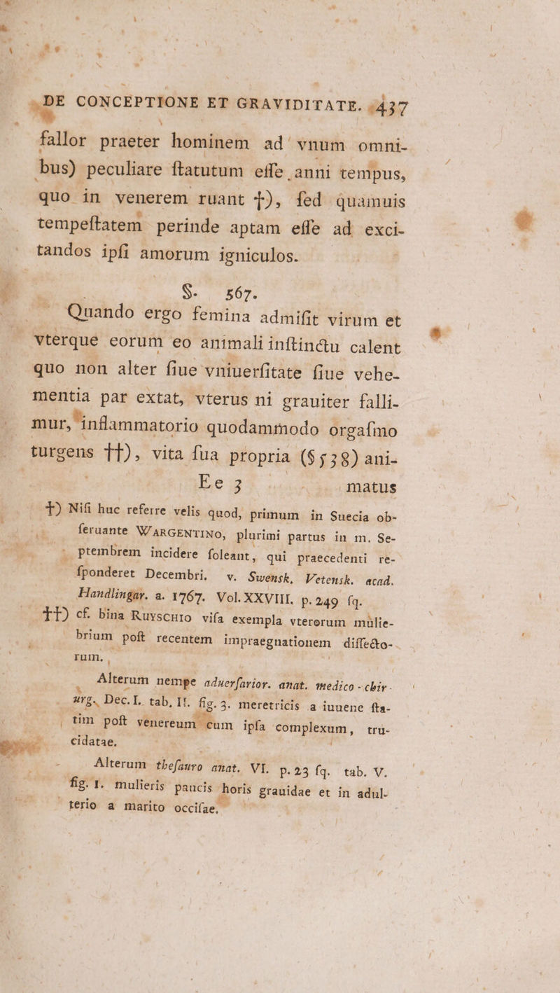 bU e CONCEPTIONE ET GRAVIDITATE. 1437 fallor praeter hominem ad vnum omni. bus) peculiare Ítatutum effe ,anni tempus, quo in venerem ruant 4), fed quamuis tempeftatem perinde aptam efle ad exci- tandos ipfi amorum igniculos. A2 $- 567. «7 Quando ergo femina admifit virum et vterque eorum eo animali inftin&amp;u calent quo non alter fiue vniuerfitate fiue vehe- mentia par extat, vterus ni grauiter falli- | mur, infammatorio quodammodo orgafmo | türgens TI), vita fua propria ($5 38) ani- orbe g Mr matus T) Nifi huc referre. velis quod, primum | in Suecia ob- feruante WARGENTINO, plurimi partus in m. Se- ptembrem incidere foleant, qui praecedenti re- fponderet Decembri, v. Swensk, Vetensk. acad. Handlingay. a. 1767. Vol. XXVIII, p. 249 fq. TI) cf bina Ruvscuro via exempla vterorum mulie- | - brium poft recentem impraegnationem diífe&amp;o- | rum, - | ; Alterum nempe aduerfarior. anat. medico -chir - . «rg. Dec.L tab, It. fig. 3. meretricis a iuuene fta- | tim poft venereum. cum ipfa complexum, tru- d cidatae, ad k Alterum tbefauro anat. VI. p.23 fq. tab. V. fig. 1. mulieris paucis horis grauidae et in adul. terio a marito occiíae,