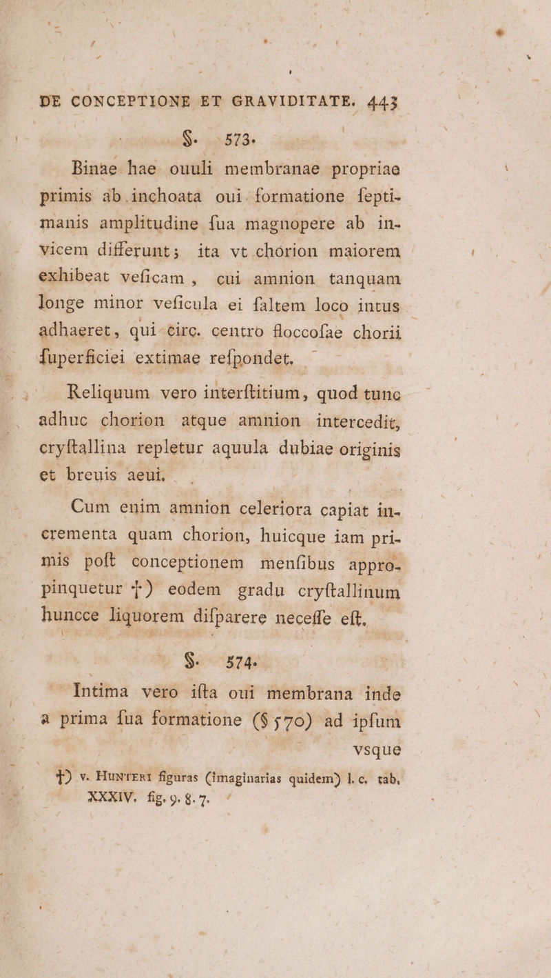 L] DE CONCEPTIONE ET GRAVIDITATE. 443 $. 0573. Binae. hae ouuli membranae propriae primis ab.inchoata oui. formatione fepti- manis amplitudine fua magnopere ab in- vicem differunt; ita vt chórion maiorem exhibeat veficam , cui amnion tanquam longe minor veficula ei faltem loco intus adhaeret, qui circ. centro i codi chorii fuperficiei extimae refpondet. - Reliquum vero interítitium, quod tunc adhuc chorion atque amnion intercedit, cryftallina repletur aquula dubiae originis et breuis aeui, Cum enim amnion celeriora capiat in- cerementa quam chorion, huicque iam pri- mis poft conceptionem menfibus. appro- pinquetur 7) eodem gradu cryftallinum huncce liquorem difparere neceffe eft — $. 574. Intima vero iíta oui membrana inde à prima fua formatione ($570) ad ipfum | BS vsque :9] v. Huw'rERI figuras (imaginarias quidem) l.c. tab.