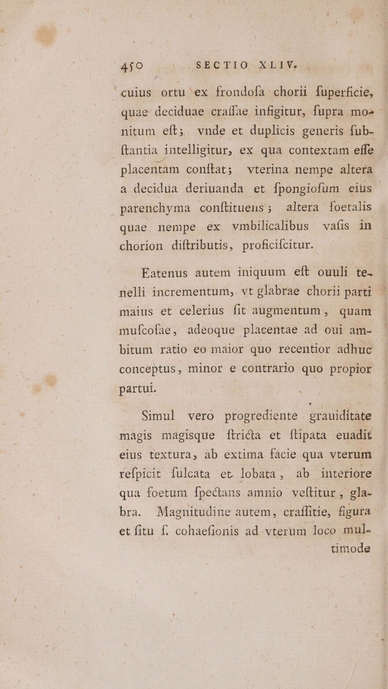 4jo | BAG TX 0» objet /^cuius ortu ex frondola chorii fuperficie, quae deciduae craífae infigitur, fupra mo»: nitum eft; vnde et duplicis generis fub- ftantia intelligitur, ex qua contextam effe placentam conftat; vterina nempe altera a decidua deriuanda et fpongiofüm eius parenchyma conítitueus; altera foetalis quae nempe ex vmbilicalibus vafis in chorion diftributis, proficiícitur. Eatenus autem iniquum eft ouuli te. | nelli incrementum, vt glabrae chorii parti. -— maius et celerius fit augmentum , quam mufcofae, adeoque placentae ad oui am- bitum ratio eo maior quo recentior adhuc. conceptus, minor e contrario quo propior partui. ! : | Simul vero progrediente grauiditate magis magisque [tricta et flipata euadit eius textura, ab extima facie qua vterum refpicit fulcata et lobata, ab intetiore qua foetum Ífpectans amnio velLitur , gla- bra. Magniítudine autem, craffitie, figufa et fitu f. cohaefionis ad vterum loco mul. timode