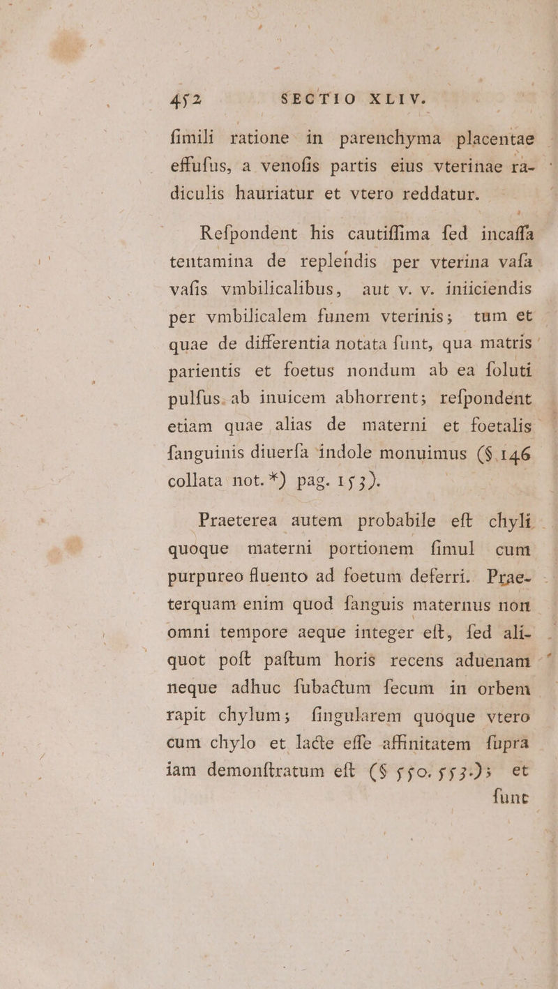 fimili ratione. in parenchyma placentae effufus, a venofis partis eius vterinae ra- diculis hauriatur et vtero reddatur. Refpondent his cautiffima [fed incaffa tentamina de repleüdis per vterina vafa vafis vmbilicalibus, aut v. v. iniiciendis per vmbilicalem funem vterinis; tum et quae de differentia notata funt, qua matris parientis et foetus nondum ab ea foluti pulfus. ab inuicem abhorrent; refpondent etiam quae alias de materni et foetalis fanguinis diuerfa indole monuimus ($.146 collata not. *) pag. 153). | | Praeterea autem probabile eft chyli - quoque materni portionem fimul cum purpureo fluento ad foetum deferri. Prae- - terquam enim quod fanguis maternus nort omni tempore aeque integer eít, fed ali- quot poít paftum horis recens aduenam neque adhuc fubacum fecum in orbem rapit chylum; fingularem quoque vtero cum chylo et lacte effe affinitatem fupra iam demonítratum eft ($ $$0.553-5 et funt