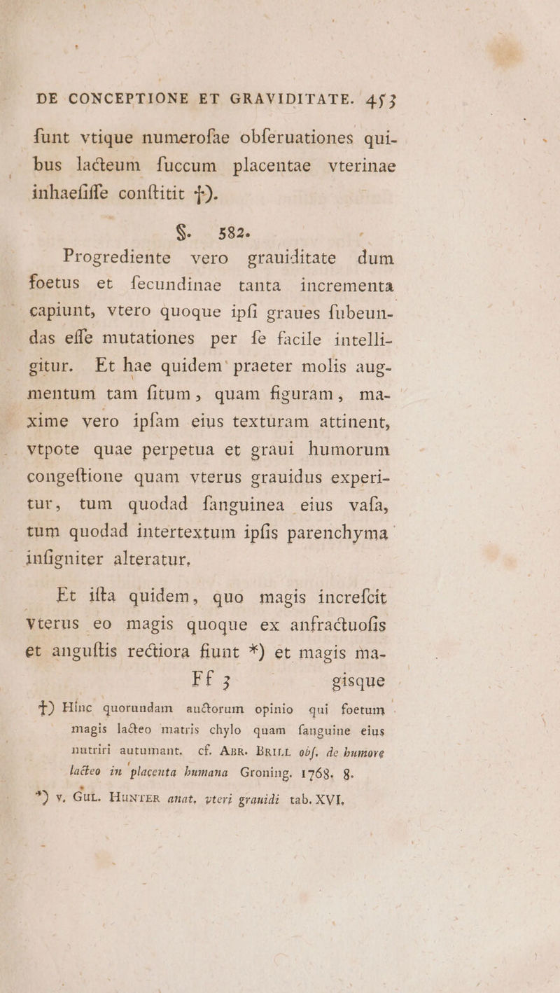 funt vtique numerofae obferuationes qui- bus lacteum [fuccum placentae vterinae inhaefiffe conftitit T). | S. 582. Progrediente vero grauiditate dum foetus et fecundinae tanta incrementa — capiunt, vtero quoque ipfi graues fubeun- das effe mutationes per fe facile intelli- gitur. Et hae quidem' praeter molis aug- mentum tam fitum, quam figuram, ma- xime vero ipfam eius texturam attinent, vtpote quae perpetua et graui humorum congeftione quam vterus grauidus experi- tur, tum quodad fanguinea eius vafa, tum quodad intertextum ipfis parenchyma infigniter alteratur. Et ilta quidem, quo magis increfcit Vterus eo magis quoque ex anfracuofis et anguítis rectiora fiunt *) et magis ma- d. gisque T) Hinc quorundam au&amp;orum opinio qui foetum . magis la&amp;eo matris chylo quam fanguine eius nutriri autumant. cf. AnR. DRILL obf. de bumore lacteo in placenta bumana Groning. 1768. 8. * 9) v. Gut. HuwTER amat, vteri grauidi tab. XVI,