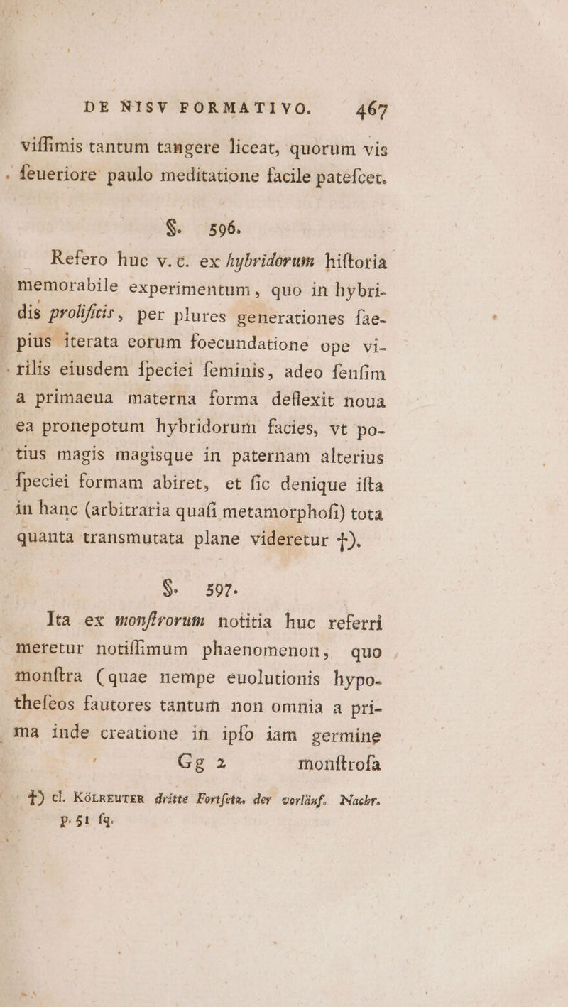 viffimis tantum tangere liceat, quorum vis S. 596. Refero huc v.c. ex Aybridorum hiftoria memorabile experimentum, quo in hybri- pius iterata eorum foecundatione ope vi- à primaeua materna forma deflexit noua ea pronepotum hybridorum facies, vt po- Ípeciei formam abiret, et fic denique ifta quanta transmutata plane videretur 4). $. 597. | Ita ex monfirorum notitia huc referri meretur notiffimum phaenomenon, quo . monítra (quae nempe euolutionis hypo- thefeos fautores tantur non omnia a pri- Gg z monftrofa - *P) d. KórmEurER dritte Fortfetw. dev vorliwf. Nachr. p.51 fg.