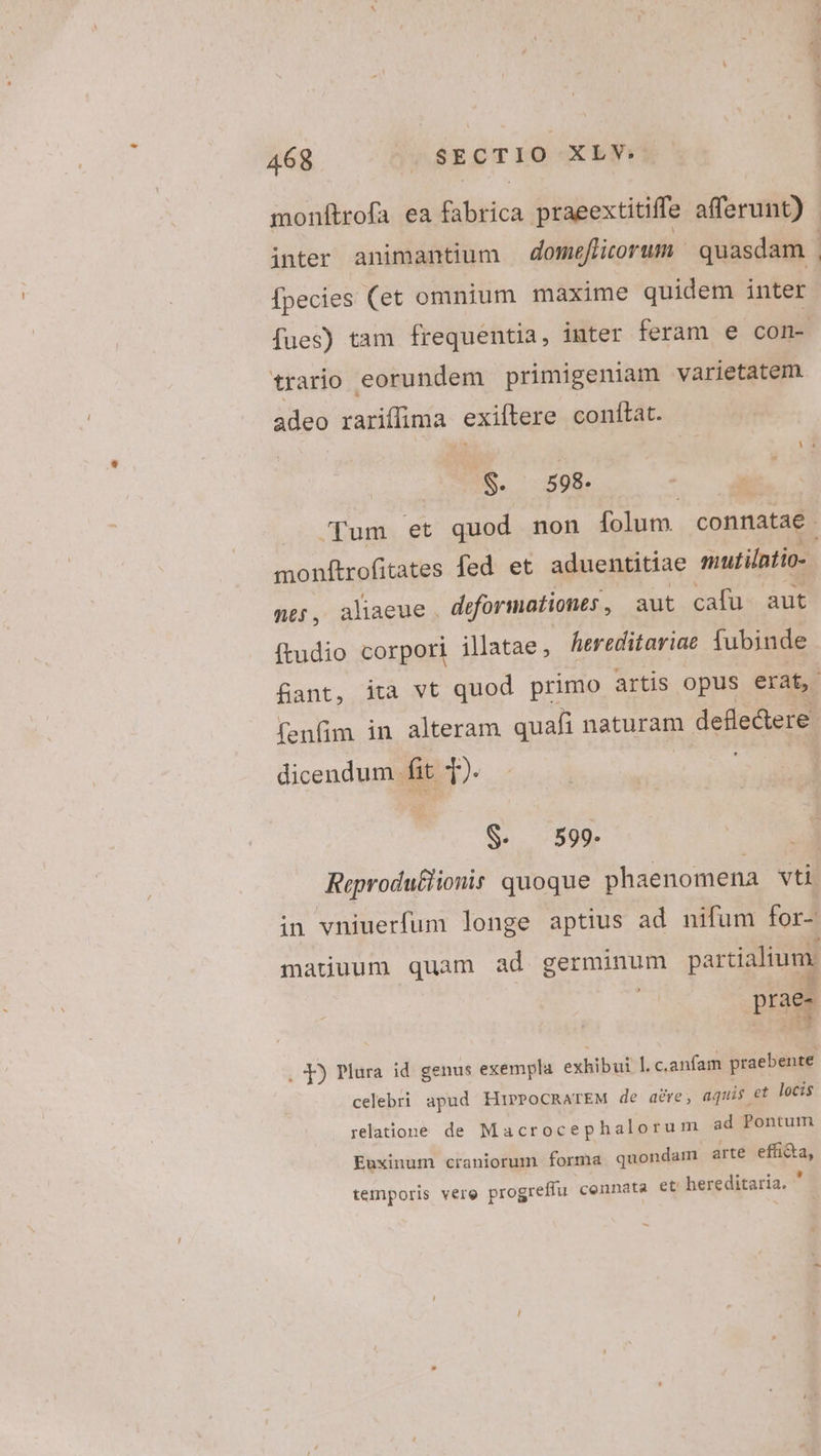 monftrofa ea fabrica praeextitiffe afferunt) fpecies (et omnium maxime quidem inter fues) tam frequentia, inter feram e con- trario eorundem primigeniam varietatem adeo rariflima exiftere conítat. $. 598. | fum et quod non folum. connatae monftrofitates fed et. aduentitiae mutilntio-. ne, aliaeue. deformationes , aut cafu. aut (tudio corpori illatae; hereditariae fubinde fant, ita vt quod primo artis opus erat, fenfim in alteram quafi naturam defle&amp;ere dicendum fit i). $- 599. rae- p UM . 1) Plura id genus exempla exhibui. I. c.anfam praebente celebri apud HirPocRarEM de are, aquis et locis relatione de Macrocephalorum ad Pontum Euxinum craniorum forma quondam arte effi&amp;a, temporis vere progreffu connata et bereditaria.