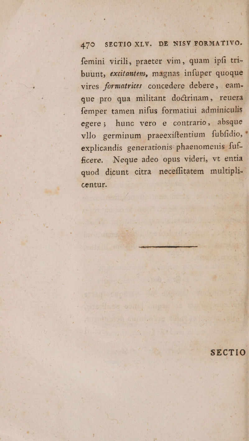 femini virili, praeter vim, quam ipfi tri- buunt, excitantem, magnas infuper quoque vires formatritts: concedere debere, eam- que pro qua militant do&amp;rinam, reuera femper tamen nifus formatiui adminiculis. egere; hunc vero e contrario, absque vllo germinum praeexiítentium fubfidio, * explicandis generationis phaenomenis fuf- ficere. Neque adeo opus videri, vt entia quod dicunt citra neceífitatem multipli- centur. | SECTIO