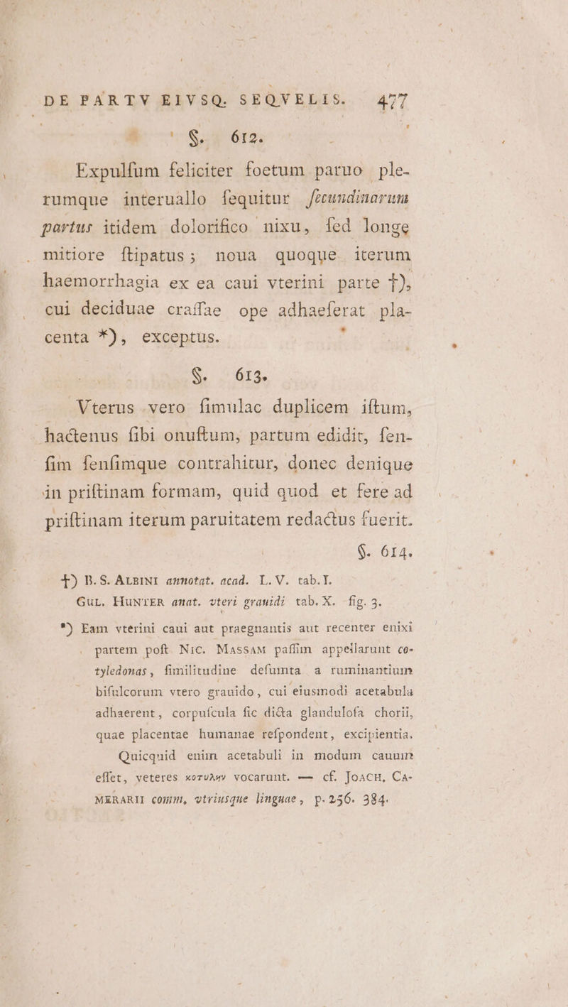 $* oS. 6I2. Expulfum feliciter foetum paruo ple- rumque interuallo fequitur feeundinarum partur itidem dolorifico nixu, [ed longe mitiore ítipatus; noua quoque iterum haemorrhagia ex ea caui vterini parte t. cui deciduae craffae ope adhaeferat pla- centa *), exceptus. , SENA E Vterus vero fimulac duplicem iftum, hadenus fibi onuftum, partum edidit, fen- fim fenfimque contrahitur, donec denique in priftinam formam, quid quod et fere ad priftinam iterum paruitatem redactus fuerit. $. 614. T) B.S. ArzINI amotat. acad. L.V. tab.T. Gur. HuNTER amat. vteri gramidi tab. X. fig.3. *) Eam vterini caui aut praegnantis aut recenter enixi partem poft. Nic. MassaAM paffim appeilarunt co- tyledonas , fimilitudine defumta a ruminantiuin bifulcorum vtero grauido, cui eiusmodi acetabula adhaerent, corpuícula fic di&amp;a glandulofa chorii, quae placentae humanae refpondent, excipientia, Quicquid enim acetabuli in modum cauuir eflet, veteres xoruA vocarunt. — cf. JoacH, Ca- MERARII commu, vtriusque linguae , p.256. 384.