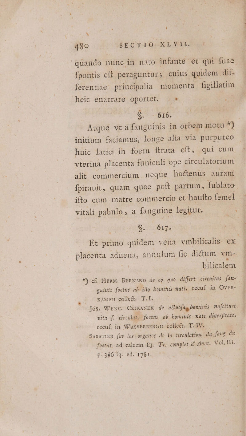 b quando nunc in nato infante et qui fuae fpontis eft peraguntur; cuius quidem dif- ferentiae principalia momenta figillatim heic enarrare oportet. . * S. - 616. Atque vta fanguinis in orbem motu *) initium faciamus, longe alia via purpureo huic latici in foetu ítrata elt, qui cum vterina placenta funiculi ope circulatorium alit commercium. neque hactenus auram ito cum matre commercio et haufto femel $. 617. Et primo quidem vena vmbilicalis. ex placenta aduena, annulum fic didtum vm- bilicalem *) c£. HERM. BERNARD de c0 quo differt circuitus fam- guiuis foetus ab illo bomitus mati. recuf. in OvER- &amp; (7 EAMPH colle To. Jós. N/ENC. CzIKANEK de adhuofug bominis nafcituri vita f. civculat. foetus ab bominis mati dinevfitatc. recuf. ia NUASSERBERGII colle&amp;. T.IV. SasATIER [fav les ovgames de la circulation du [aug du foetus ad calcem Ej. Tv. complet d'Awar. Vol HX. P. 386 fq. ed. 1781. P-