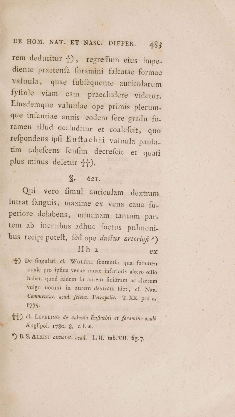 | rem deducitur 1), resrefum eius impe- diente prastenfa foramini falcatae formae valuula, quae fubíequente auricularum iyftole viam eam praecludere videtur. Eiusdemque valuulae ope primis plerum- que infantiae annis eodem fere gradu fo- ramen illud occluditur et coalefcit, quo refpondens ipli Euftachii valuula paula- tim tabefcens fenfim, decreftit et quafi plus minus deletur 41). Ss 621. Qui vero fimul auriculam dextram Y intrat fanguis, maxime ex vena caua fu- periore delabens, minimam tantum par- Hh:a ex *) De fingulari cl. WN/orrrn fententia qua foramen /— püale pro ipfius venae cauae inferioris altero oftio habet, quod itidem in aurem finifiram ac alterum vulgo notum in aurem dextram hlet, cf, Nov. Commentar. acad. [cient. Petropolit. T.XX. pro 2. r775. TI) d. LzveuiNG de valwula Éuflacbii et foramine ouali Auglipol. 1780. 8, c.f. &amp;. *) D. S. ALEINI ammotat. acid. L.WL. tab. VII, fig. 7. -— .