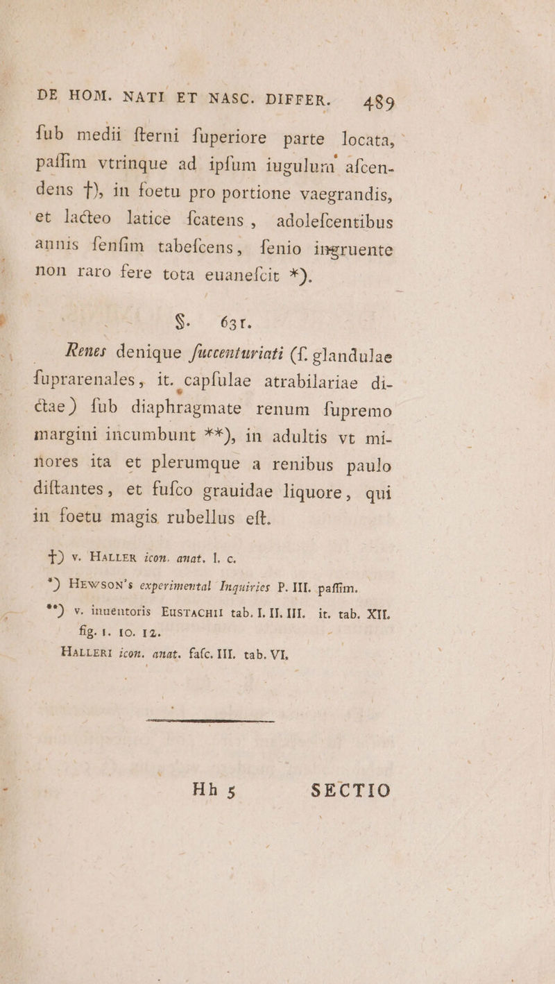 fub medii fterni fuperiore parte locata, palfim vtrinque ad ipfum iuguluru afcen- dens T), in foetu pro portione vaegrandis, et lacteo latice íÍcatens, adolefcentibus annis fenfim tabefcens, [enio ingruente non raro fere tota euanelcit *). Se^ 6st. Rees denique fuccenturiati (f. glandulae fuprarenales , it. ,capfulae atrabilariae di- &amp;ae) [fub diaphrágmate renum [upremo margini incumbunt **) in adultis vt mi- nores ita et plerumque a renibus paulo diftantes, et fufco grauidae liquore, qui in foetu magis rubellus eft. I) v. Harrza icom. amat. l. c. *) HrwsoN's experimental Inguivies P. III. paffim. **) v. inuentoris EusTACHII tab. IL. IT. III. — it. tab. XIL fig. 1. fO. 12. HALLERI jcom. anat. fafc. IIT. tab. VI, Hh 5 SECTIO