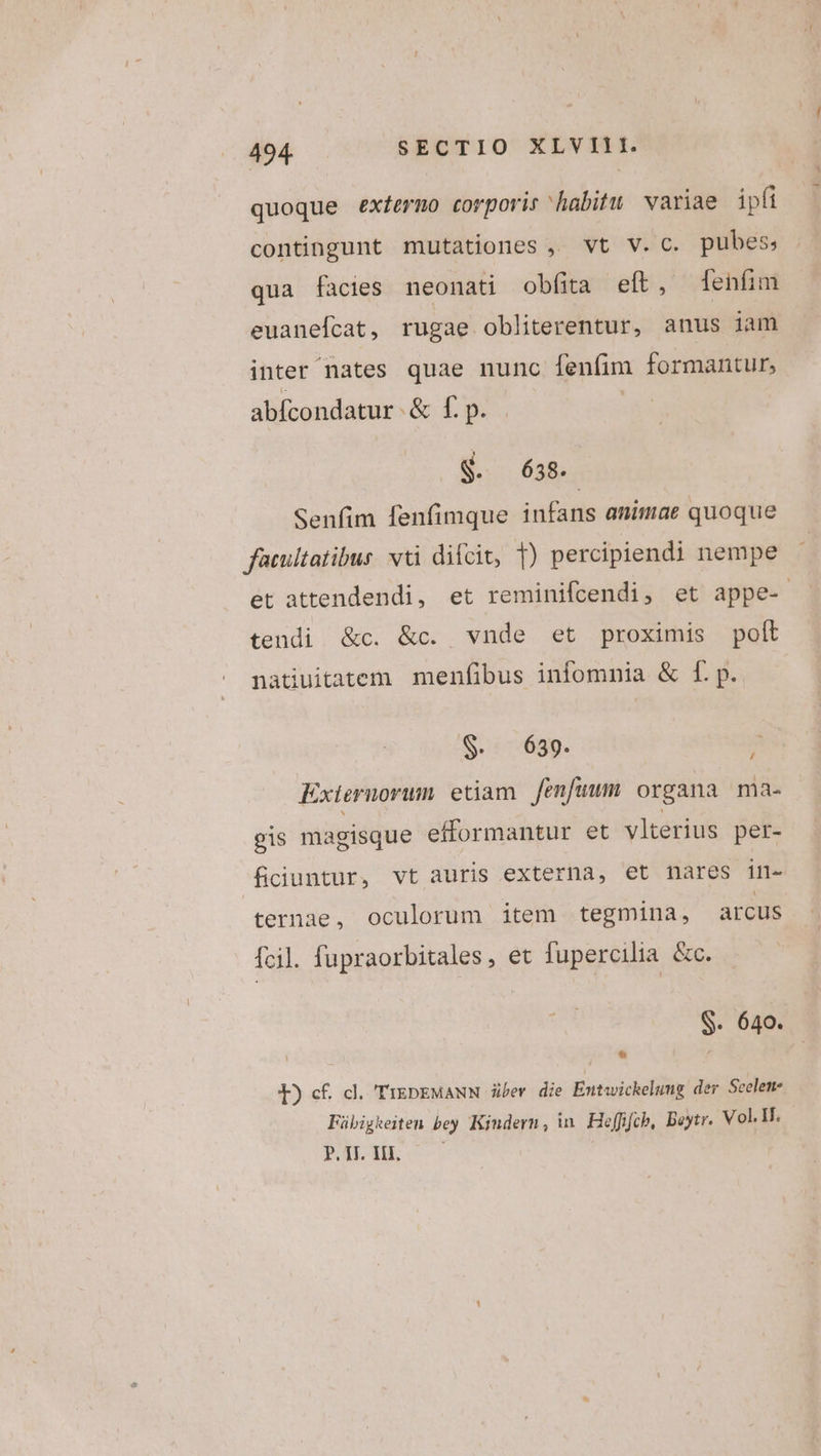 quoque exfermo corporis habitu variae ipfi contingunt mutationes , vt v.c. pubes; qua facies neonati obfita eft, enfim euanefcat, rugae obliterentur, anus iam inter nates quae nunc fenfim formantur, abfícondatur &amp; f. p. SS g. 638. Senfim fenfimque infans animae quoque facultatibus vti difcit, T) percipiendi nempe et attendendi, et reminifcendi, et appe- tendi &amp;c. &amp;c. vnde et proximis polt natiuitatem menfibus infomnia &amp; f. p. S. 639. 2 Exiernorum. etiam fenfuum organa ma- gis magisque efformantur et vlterius petr- fciuntur, vt auris externa, et nares irn- ternae, oculorum item tegmina, arcus fcil. fupraorbitales, et fupercilia &amp;c. S. 640. ! e í E) cf. dl. TrEDEMANN über die Exutwickelumg der Seelem- Fübigkeiten bey Kiudern, in. Heffifcb, Beytr. Vol. If. FILE