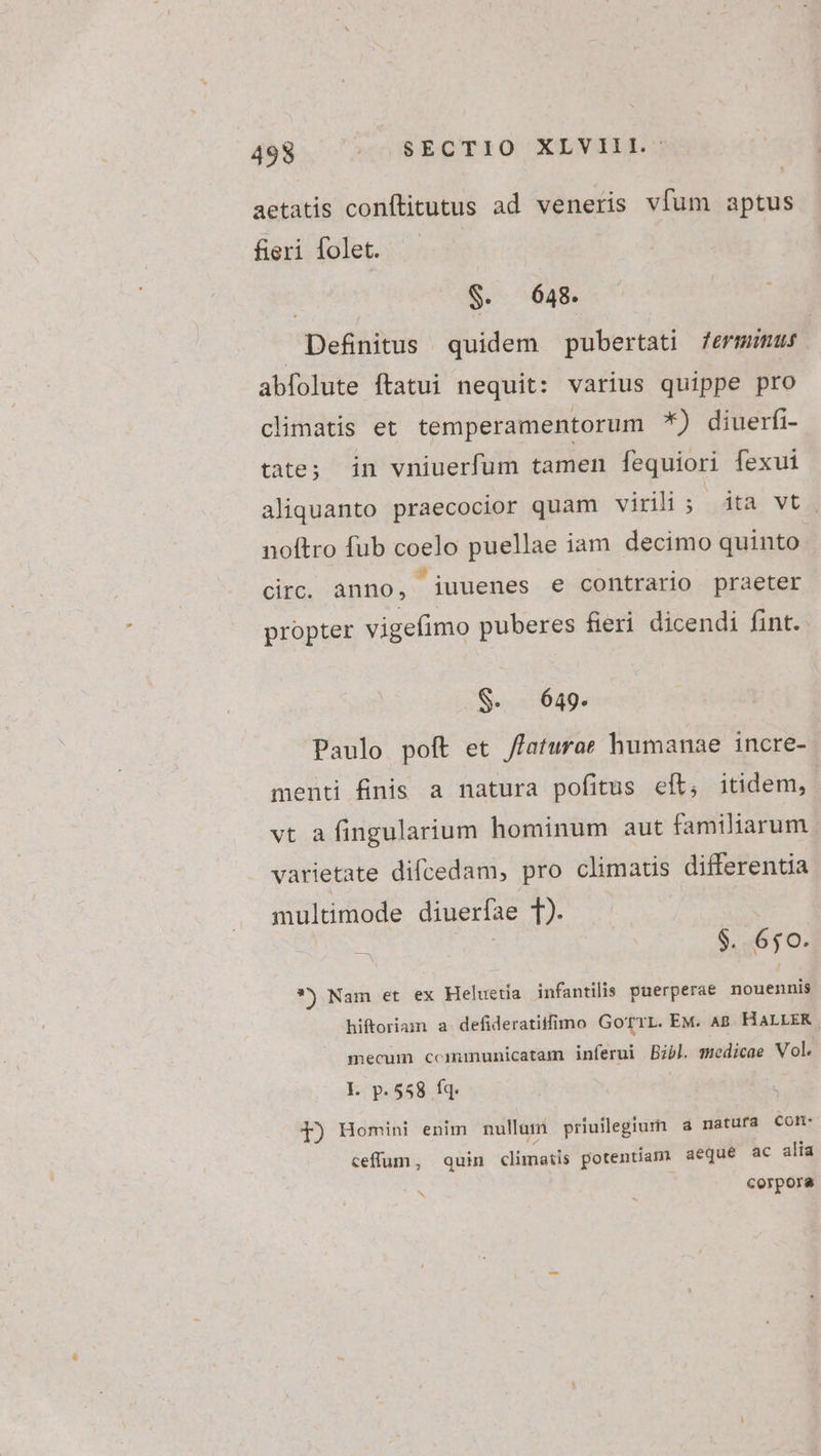 49$ o 8ECTIO XLVINE: aetatis conftitutus ad veneris vfum aptus fieri folet. | $. 648. Definitus | quidem pubertati fermimus abfolute ftatui nequit: varius quippe pro climatis et temperamentorum *) diuerfi- tate; in vniuerfum tamen fequiori fexui aliquanto praecocior quam virili ; dta vt. noftro fub coelo puellae iam. decimo quinto circ. anno, iuuenes e contrario praeter propter vigefimo puberes fieri dicendi fint. S. 649. Paulo poft et /faturae humanae incre- menti finis a natura pofitus eft, itidem, vt a fingularium hominum aut familiarum varietate difcedam, pro climatis differentia multimode diuerfae T). E $. 650. *) Nam et ex Heluetia infantilis puerperae nouennis hiftoriam a defideratiifimo GoTTL. EM. A8. HALLEKR mecum ccmmunicatam inferui Bibl. medicae Vol. Ll. p.558 fq. f) Homini enim nullum priullegiurn a natura CON: ceffum, quin climatis potentiam aeque ac alia corpora