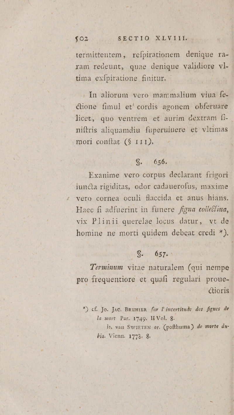 termittentem , refpirationem denique ra- ram redeunt, quae denique validiore vl- tima exfpiraüone finitur. - | . Ín aliorum. vero mammalium viua fe- &amp;ione fimul et'cordis agonem obferuare licet, quo ventrem et aurim dextram fi- niftris aliquamdiu fuperuiuere et vltimas tor eonítat- ($ 121)... à Se nr625: Exanime vero corpus declarant frigori iuncta rigiditas, odor cadauerofus, maxime vero cornea oculi flaccida et anus hians. Haec fi adfuerint in funere /figma colleG/jma, vix Plinii querelae locus datur, vt de homine ne morti quidem debeat credi *). Be disque Terminum. vitae naturalem (qui nempe pro frequentiore et quafi regulari proue- | Quoris. *) c£. Jo. Jae. Bnuurn | fuv. l'incertitude. des. figues de la iort Par. 1749. H Vol. g. it, van SwIETEN or. (pofthuma) de morte dw- . bia. Vienn. 1778. 8.