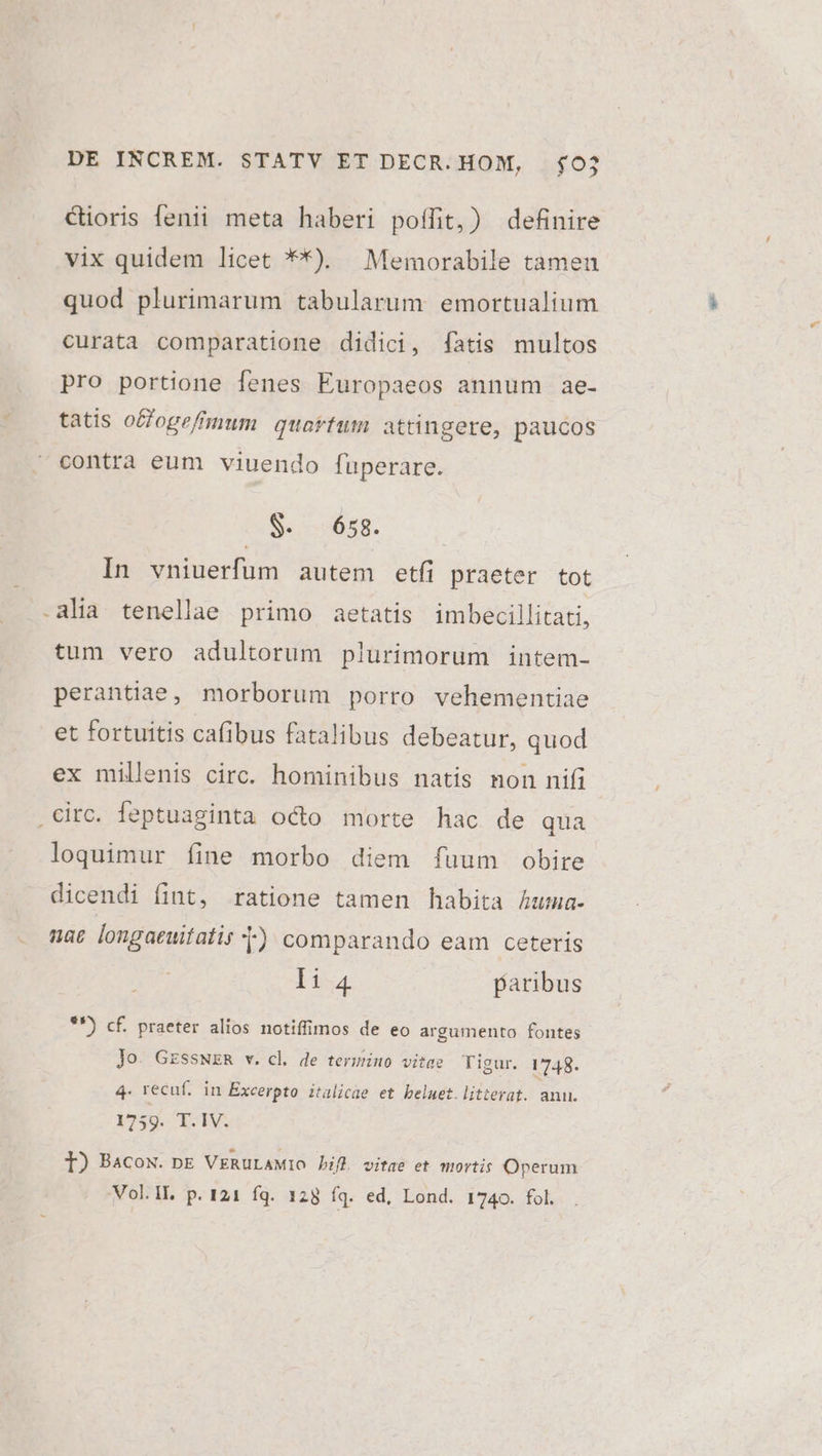 Cioris fenii meta haberi poífit,) definire vix quidem licet **). Memorabile tamen quod plurimarum tabularum emortualium curata comparatione didici, fatis multos pro portione fenes Éuropaeos annum ae- tatis offoge/hnum quartum attingere, paucos contra eum viuendo fuperare. $- 658. In vniuerfum autem etfi praeter tot -alia tenellae primo aetatis imbecillitati, tum vero adultorum plurimorum intem- perantiae, morborum porro vehementiae et fortuitis cafibus fatalibus debeatur, quod ex millenis circ. hominibus natis non nifi circ. feptuaginta octo morte hac de qua loquimur fine morbo diem fuum obire dicendi fint, ratione tamen habita Auma- nac longaeuitatis t) comparando eam ceteris 1:4 paribus $*) cf. praeter alios notiffimos de eo argumento fontes Jo. GESSNER v. cl de termino vitae Tigur. 1748. 4. recuf. in Excerpto italicae et beluet.litterat. anu. 1759. T.IV. 1) Bacox. pE VERULAMIO bif vitae et mortis Operum